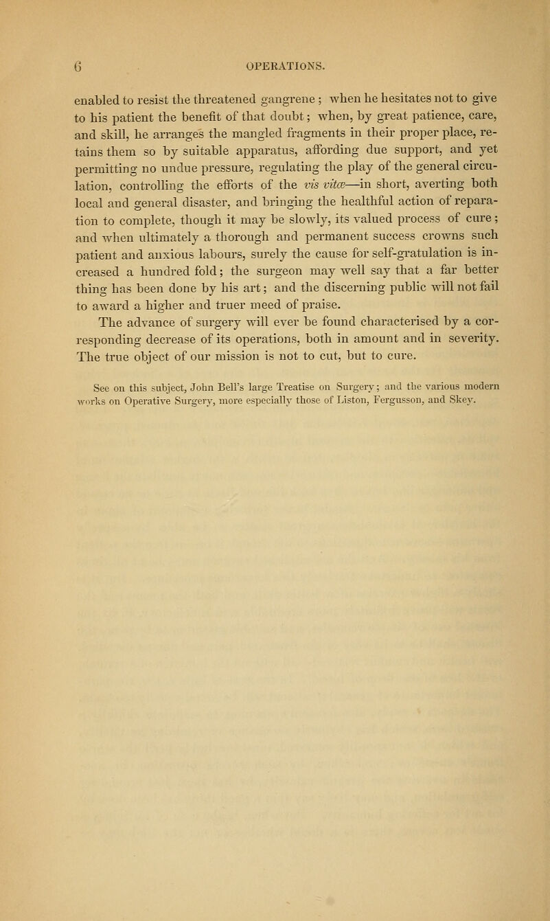 enabled to resist tlie threatened gangrene ; when he hesitates not to give to his patient the benefit of that doubt; when, by great patience, care, and skill, he arranges the mangled fragments in their proper place, re- tains them so by suitable apparatus, affording due support, and yet permitting no undue pressure, regulating the play of the general circu- lation, controlling the eiforts of the vis vitce—^in short, averting both local and general disaster, and bringing the healthful action of repara- tion to complete, though it may be slowly, its valued process of cure ; and when ultimately a thorough and permanent success crowns such patient and anxious labours, surely the cause for self-gratulation is in- creased a hundred fold; the surgeon may well say that a far better thing has been done by his art; and the discerning public will not fail to award a higher and truer meed of praise. The advance of sui-gery will ever be found characterised by a cor- responding decrease of its operations, both in amount and in severity. The true object of our mission is not to cut, but to cure. See on this subject, John Bell's large Treatise on Surgery; and the various modern Avorks on Operative Surgery, more especially those of Listen, Fergusson, and Skey.