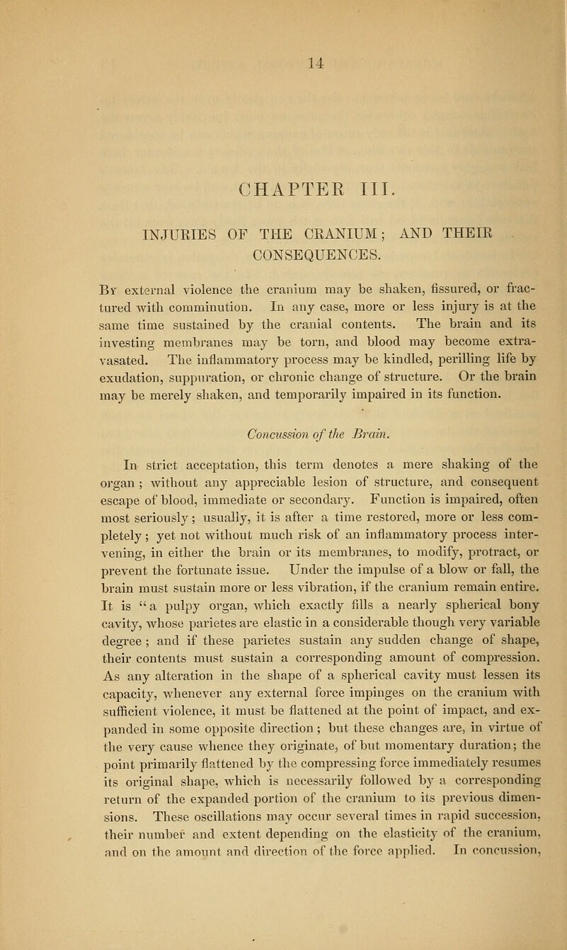 CHAPTEE III. INJURIES OF THE CRANIUM; AND THEIR CONSEQUENCES. Br external violence the cranium may be shaken, fissured, or frac- tured with comminution. In any case, more or less injury is at the same time sustained by the cranial contents. The brain and its investing membranes may be torn, and blood may become extra- vasated. The inflammatory process may be kindled, pei'illing life by exudation, suppm-ation, or chronic change of structure. Or the brain may be merely shaken, and temporarily impaired in its function. Concussion of the Brain. In strict acceptation, this term denotes a mere shaking of the organ ; without any appreciable lesion of structure, and consequent escape of blood, immediate or secondary. Function is impaired, often most seriously; usually, it is after a time restoi'ed, more or less com- pletely ; yet not without much insk of an inflammatory process inter- vening, in either the brain or its membranes, to modify, protract, or prevent the fortunate issue. Under the impulse of a blow or fall, the brain must sustain more or less vibration, if the cranium remain entire. It is a pulpy organ, which exactly fills a nearly spherical bony cavity, whose parietes are elastic in a considerable though very variable degree; and if these parietes sustain any sudden change of shape, their contents must sustain a corresponding amount of compression. As any alteration in the shape of a spherical cavity must lessen its capacity, whenever any external force impinges on the cranium with sufficient violence, it must be flattened at the point of impact, and ex- panded in some opposite direction; but these changes are, in virtue of the very cause whence they originate, of but momentaiy duration; the point primarily flattened by the compressing force immediately resumes its original shape, which is necessarily followed by a corresponding return of the expanded portion of the cranium to its previous dimen- sions. These oscillations may occur several times in rapid succession, their number and extent depending on the elasticity of the cranium, and on the amount and direction of the force applied. In concussion.