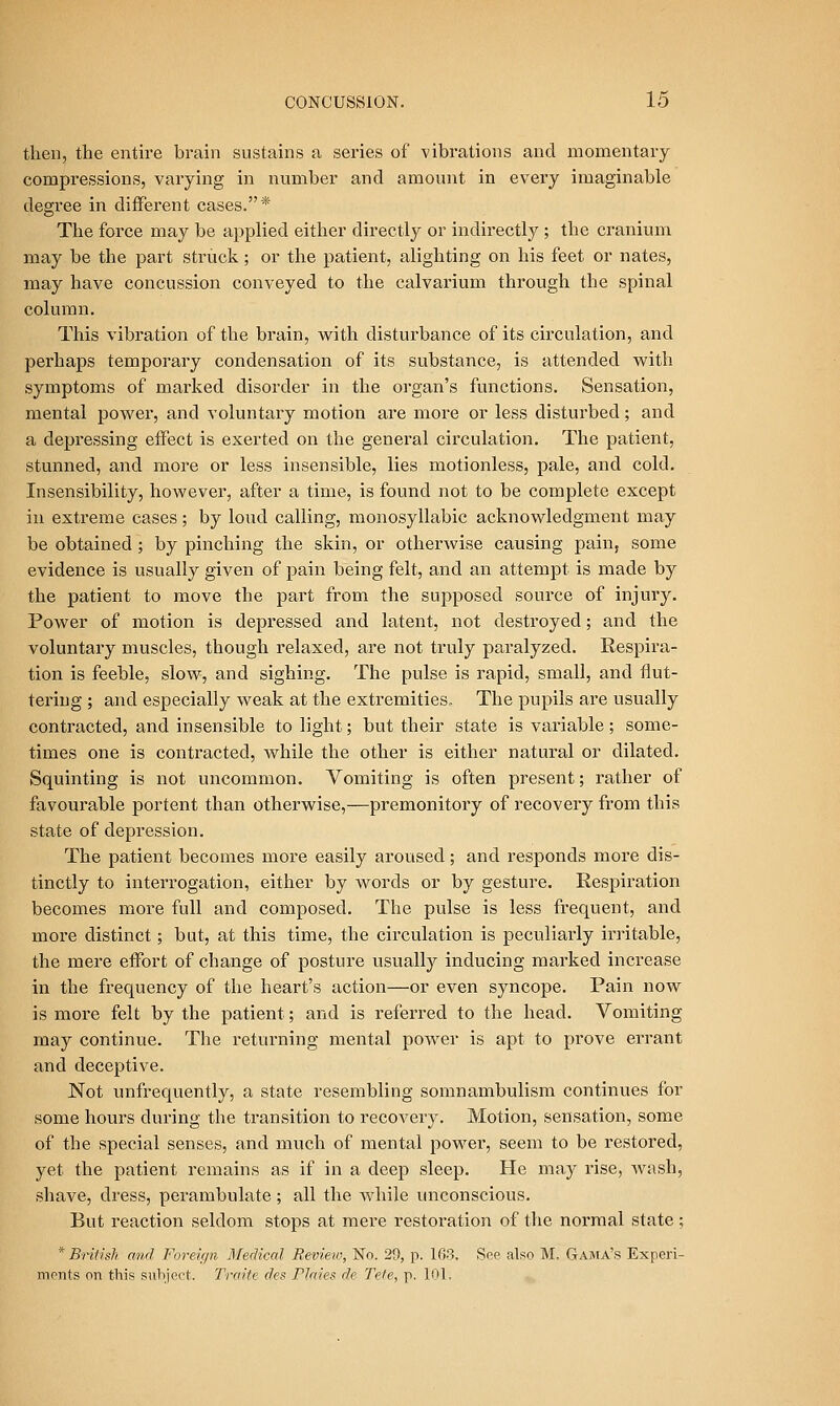 then, the entire brain sustains a series of vibrations and momentary compressions, varying in number and amount in every imaginable degree in different cases.* The force may be applied either directly or indirectly ; the cranium may be the part struck; or the patient, alighting on his feet or nates, may have concussion conveyed to the calvarium through the spinal column. This vibration of the brain, with disturbance of its circulation, and perhaps temporary condensation of its substance, is attended vv^ith symptoms of marked disorder in the organ's functions. Sensation, mental power, and voluntary motion are more or less disturbed; and a depressing effect is exerted on the general circulation. The patient, stunned, and more or less insensible, lies motionless, pale, and cold. Insensibility, however, after a time, is found not to be complete except in extreme cases; by loud calling, monosyllabic acknowledgment may be obtained; by pinching the skin, or otherwise causing pain, some evidence is usually given of pain being felt, and an attempt is made by the patient to move the part from the supposed source of injury. Power of motion is depressed and latent, not destroyed; and the voluntary muscles, though relaxed, are not truly paralyzed. Respira- tion is feeble, slow, and sighing. The pulse is rapid, small, and flut- tering ; and especially weak at the extremities. The pupils are usually contracted, and insensible to light; but their state is variable ; some- times one is contracted, while the other is either natural or dilated. Squinting is not uncommon. Vomiting is often present; rather of favourable portent than otherwise,—premonitory of recovery from this state of depression. The patient becomes more easily aroused; and responds more dis- tinctly to interrogation, either by words or by gesture. Respiration becomes more full and composed. The pulse is less frequent, and more distinct; but, at this time, the circulation is peculiarly iri'itable, the mere effort of change of posture usually inducing marked increase in the frequency of the heart's action—or even syncope. Pain now is more felt by the patient; and is referred to the head. Vomiting may continue. The retui'ning mental power is apt to prove errant and deceptive. Not unfrequently, a state resembling somnambulism continues for some hours during the transition to recovery. Motion, sensation, some of the special senses, and much of mental power, seem to be restored, yet the patient remains as if in a deep sleep. He may rise, wash, shave, dress, perambulate; all the while unconscious. But reaction seldom stops at mere restoration of the normal state; * British and Foreic/n Medical Review, No. 29, p. 163. See also M. Gama's Experi- ments on this suVijoot. Traite des Plmes dc Tefe, p. 101.