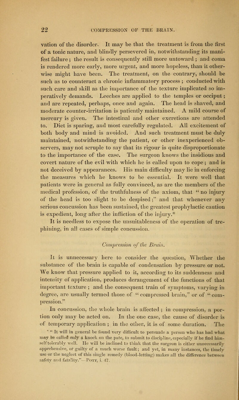 vation of the disorder. It may be that the treatment is from the first of a tonic nature, and blindly persevered in, notwithstanding its mani- fest failure ; the result is consequently still more untoward ; and coma is rendered more early, more urgent, and more hopeless, than it other- wise might have been. The treatment, on the contrary, should be such as to counteract a chronic inflammatory process ; conducted with such care and skill as the importance of the texture implicated so im- peratively demands. Leeches are applied to the temples or occiput; and ai'e repeated, perhaps, once and again. The head is shaved, and moderate counter-irritation is patiently maintained. A mild course of mercury is given. The intestinal and other excretions are attended to. Diet is sparing, and most carefully regulated. All excitement of both body and mind is avoided. And such treatment must be duly maintained, notwithstanding the patient, or other inexperienced ob- servers, may not scruple to say that its rigour is quite disproportionate to the importance of the case. The sui'geon knows the insidious and covert nature of the evil with which he is called upon to cope; and is not deceived by appearances. His main difficulty may lie in enforcing the measures which he knows to be essential. It w^ere well that patients were in general as fully convinced, as are the members of the medical profession, of the truthfulness of the axiom, that '' no injury of the head is too slight to be despised; and that Avhenever any serious concussion has been sustained, the greatest prophylactic caution is expedient, long after the infliction of the injury.* It is needless to expose the unsuitableness of the operation of tre- phining, in all cases of simple concussion. Compression of the Brain. It is unnecessaiy here to consider the question, Whether the substance of the brain is capable of condensation by pressure or not. We know that pressure applied to it, according to its suddenness and intensity of application, produces derangement of the functions of that important texture ; and the consequent train of symptoms, A-arying in degree, are usually termed those of  compressed brain, or of  com- pression. In concussion, tlie whole brain is afiected ; in compression, a por- tion only may be acted on. In the one case, the cause of disorder is of temporary application ; in the other, it is of some duration. The *  It will in general be found very difficult to persuade a person who has had what may be called oul}' a knock on the pate, to submit to discipline, especially if he find him- self tolerably well. He will be inclined to thinlc that the surgeon is either uimecessarily apprehensive, or guilty of a much worse fault; and yet, in many instances, the timely use or the neglect of this shigle remedy (blood-letting) niiikes all the difference between safety and fatality^'—Pott, i. 47.