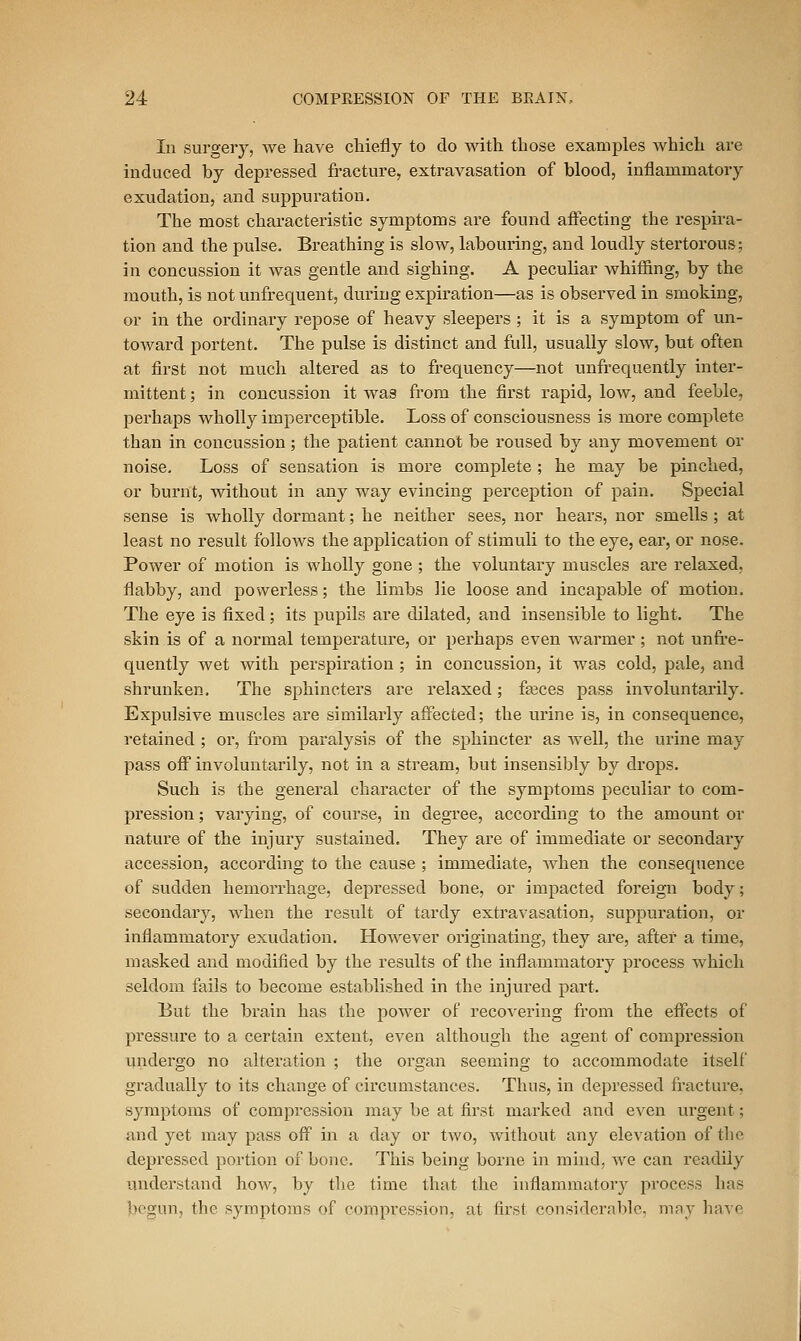 In surgery, we have chiefly to do with those examples which are induced by depressed fracture, extravasation of blood, inflammatory exudation, and suppuration. The most characteristic symptoms are found affecting the respira- tion and the pulse. Breathing is slow, labouring, and loudly stertorous; in concussion it was gentle and sighing. A peculiar Avhiffing, by the mouth, is not unfrequent, during expiration—as is observed in smoking, or in the ordinary repose of heavy sleepers ; it is a symptom of un- toward portent. The pulse is distinct and full, usually slow, but often at first not much altered as to frequency—not unfrequently inter- mittent ; in concussion it was from the first rapid, low, and feeble, perhaps wholly imperceptible. Loss of consciousness is more complete than in concussion; the patient cannot be roused by any movement or noise. Loss of sensation is more complete ; he may be pinched, or burnt, without in any way evincing perception of pain. Special sense is wholly dormant; he neither sees, nor hears, nor smells; at least no result follows the application of stimuli to the eye, ear, or nose. Power of motion is wholly gone ; the voluntary muscles are relaxed, flabby, and powerless; the limbs lie loose and incapable of motion. The eye is fixed; its pupils are dilated, and insensible to light. The skin is of a normal temperature, or pei'haps even warmer ; not unfi'e- quently wet with perspii'ation ; in concussion, it was cold, pale, and shrunken. The sphincters are relaxed; feeces pass involuntarily. Expulsive muscles are similarly affected; the urine is, in consequence, retained ; or, from paralysis of the sphincter as well, the urine may pass off involuntarily, not in a stream, but insensibly by drops. Such is the general character of the symptoms peculiar to com- pression ; varying, of course, in degree, according to the amount or nature of the injury sustained. They are of immediate or secondaiy accession, according to the cause ; immediate, when the consequence of sudden hemorrhage, depiessed bone, or impacted foreign body; secondary, when the result of tardy extravasation, suppuration, or inflammatory exudation. However originating, they are, after a time, masked and modified by the results of the inflammatory process which seldom fails to become established in the injured part. But the brain has the power of I'eco^-ering from the effects of pressure to a certain extent, even although the agent of compressioii undergo no alteration ; the organ seeming to accommodate itself gradually to its change of circumstances. Thus, in depressed fracture, symptoms of compression may be at first marked and even urgent; and yet may pass off in a day or two, without any elevation of the depressed portion of bone. This being borne in mind, we can readUy understand how, by the time that the inflammatory process has begun, the symptoms of compression, at first considerable, may have ^