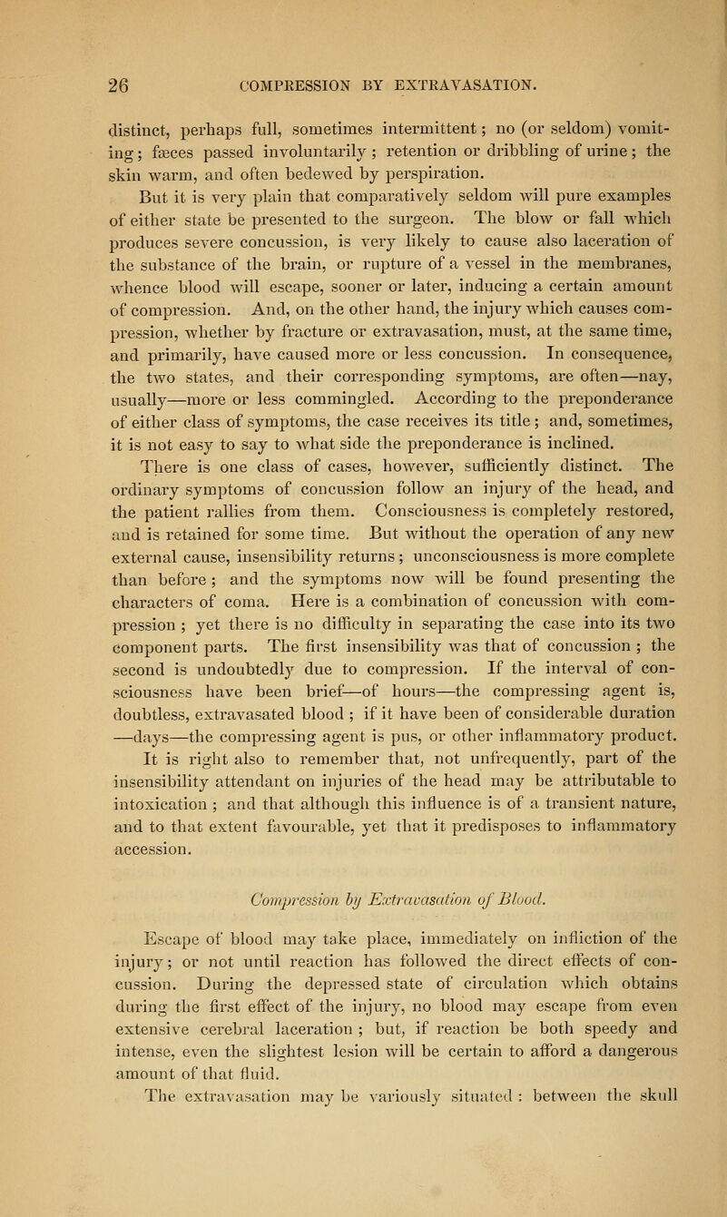 distinct, perhaps full, sometimes intermittent; no (or seldom) vomit- ing ; fasces passed involuntarily ; retention or dribbling of urine; the skin warm, and often bedewed by perspiration. But it is very plain that comparatively seldom will pure examples of either state be presented to the surgeon. The blow or fall which produces severe concussion, is very likely to cause also laceration of the substance of the brain, or rupture of a vessel in the membranes, whence blood will escape, sooner or later, inducing a certain amount of compression. And, on the other hand, the injury which causes com- pression, whether by fi'acture or extravasation, must, at the same time, and primarily, have caused more or less concussion. In consequence, the two states, and their corresponding symptoms, are often—nay, usually—more or less commingled. According to the preponderance of either class of symptoms, the case receives its title; and, sometimes, it is not easy to say to what side the preponderance is inclined. There is one class of cases, however, sufficiently distinct. The ordinary symptoms of concussion follow an injury of the head, and the patient rallies from them. Consciousness is completely restored, and is retained for some time. But without the operation of any new external cause, insensibility returns ; unconsciousness is more complete than before; and the symptoms now will be found presenting the characters of coma. Here is a combination of concussion with com- pression ; yet there is no difficulty in separating the case into its two component parts. The first insensibility was that of concussion ; the second is undoubtedly due to compression. If the interval of con- sciousness have been brief—of hours—the compressing agent is, doubtless, extravasated blood ; if it have been of considerable duration —days—the compressing agent is pus, or other inflammatory product. It is right also to remember that, not unfrequently, part of the insensibility attendant on injuries of the head may be attributable to intoxication ; and that although this influence is of a transient nature, and to that extent favourable, yet that it predisposes to inflammatory accession. Compression hy Extravasation uf Blood. Escape of blood may take place, immediately on infliction of the injury; or not until reaction has followed the direct effects of con- cussion. During the depressed state of circulation Avhich obtains during the first effect of the injury, no blood may escape from even extensive cerebral laceration ; but, if reaction be both speedy and intense, even the slightest lesion will be certain to afford a dangerous amount of that fluid. The extravasation may be variously sitxiatcd : between the skull