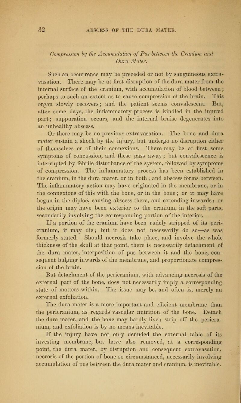 Compression hy the Accumulation of Pus heticeen the Cranium and Dura Mater. Such an occurrence may be preceded or not by sanguineous exti'a- vasation. There may be at first disruption of the dura mater from the internal surface of the cranium, with accumulation of blood between; perhaps to such an extent as to cause compression of the bi'ain. This organ slowly recovers; and the patient seems convalescent. But, after some days, the inflammatory process is kindled in the injured part; suppuration occurs, and the intenial bruise degenerates into an unhealthy abscess. Or there may be no previous extravasation. The bone and dura mater sustain a shock by the injury, but undergo no disruption either of themselves or of their connexions. There may be at first some symptoms of concussion, and these pass away; but convalescence is interrupted by febrile disturbance of the system, followed by symptoms of compression. The inflammatory process has been established in the cranium, in the dura mater, or in both ; and abscess forms between. The inflammatory action may have originated in the membrane, or in the connexions of this Avith the bone, or in the bone; or it may have begun in the diploe, causing abscess there, and extending inwards; or the origin may have been exterior to the cranium, in the soft parts, secondarily involving the corresponding portion of the interior. If a portion of the cranium have been rudely sti'ipped of its peri- cranium, it may die; but it does not necessarily do so—as was formerly stated. Should necrosis take place, and involve the whole thickness of the skull at that point, there is necessarily detachment of the dura mater, interposition of pus between it and the bone, con- sequent bulging inwards of the membrane, and proportionate compres- sion of the brain. But detachment of the pericranium, with advancing necrosis of the external part of the bone, does not necessarily imply a corresponding state of matters within. The issue may be, and often is, merely an external exfoliation. The dura mater is a more important and efiicient membrane than the pericranium, as regards vascular nutrition of the bone. Detach the dura mater, and the bone may hardly live; strip off the pericra- nium, and exfoliation is by no means inevitable. K the injury have not only denuded the external table of its investing membrane, but have also removed, at a corresponding point, the dura mater, by disruption and consequent extravasation, necrosis of the portion of bone so circumstanced, necessarily involving accumulation of pus between the dura mater and cranium, is inevitable.