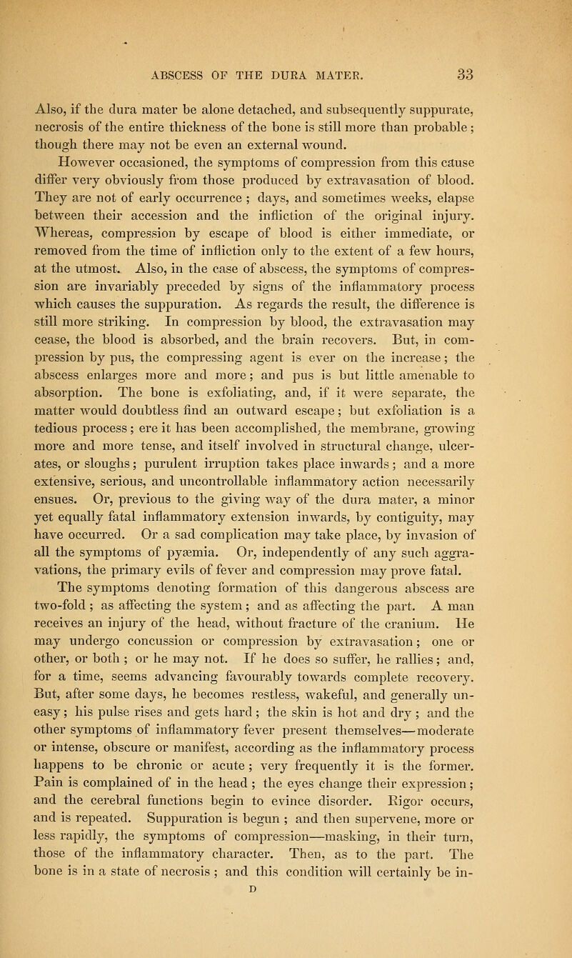 Also, if the dura mater be alone detached, and subsequently suppurate, necrosis of the entire thickness of the bone is still more than probable ; though there may not be even an external wound. However occasioned, the symptoms of compression from this cause differ very obviously from those produced by extravasation of blood. They are not of early occurrence ; days, and sometimes weeks, elapse between their accession and the infliction of the original injury. Whereas, compression by escape of blood is either immediate, or removed from the time of infliction only to the extent of a few hours, at the utmost. Also, in the case of abscess, the symptoms of compres- sion are invariably preceded by signs of the inflammatoi'y process which causes the suppuration. As regards the result, the difference is still more striking. In compression by blood, the extravasation may cease, the blood is absorbed, and the brain recovers. But, in com- pression by pus, the compressing agent is ever on the increase; the abscess enlai'ges more and more; and pus is but little amenable to absorption. The bone is exfoliating, and, if it were separate, the matter would doubtless find an outward escape; but exfoliation is a tedious process; ere it has been accomplished^ the membrane, growing more and more tense, and itself involved in structural change, ulcer- ates, or sloughs; purulent irruption takes place inwards; and a more extensive, serious, and uncontrollable inflammatory action necessarily ensues. Or, previous to the giving way of the dura mater, a minor yet equally fatal inflammatory extension inwards, by contiguity, may have occurred. Or a sad complication may take place, by invasion of all the symptoms of pyaemia. Or, independently of any such aggra- vations, the primary evils of fever and compression may prove fatal. The symptoms denoting formation of this dangerous abscess are two-fold ; as affecting the system ; and as affecting the part. A man receives an injury of the head, without fracture of the cranium. He may undergo concussion or compression by extravasation; one or other, or both ; or he may not. If he does so suffer, he rallies; and, for a time, seems advancing favourably towards complete recovery. But, after some days, he becomes restless, wakeful, and generally un- easy ; his pulse rises and gets hard ; the skin is hot and dry ; and the other symptoms of inflammatory fever present themselves—moderate or intense, obscure or manifest, according as the inflammatory process happens to be chronic or acute ; very frequently it is the former. Pain is complained of in the head ; the eyes change their expression; and the cerebral functions begin to evince disorder. Eigor occurs, and is repeated. Suppuration is begun ; and then supervene, more or less rapidly, the symptoms of compression—masking, in their turn, those of the inflammatory character. Then, as to the part. The bone is in a state of necrosis ; and this condition will certainly be in- D