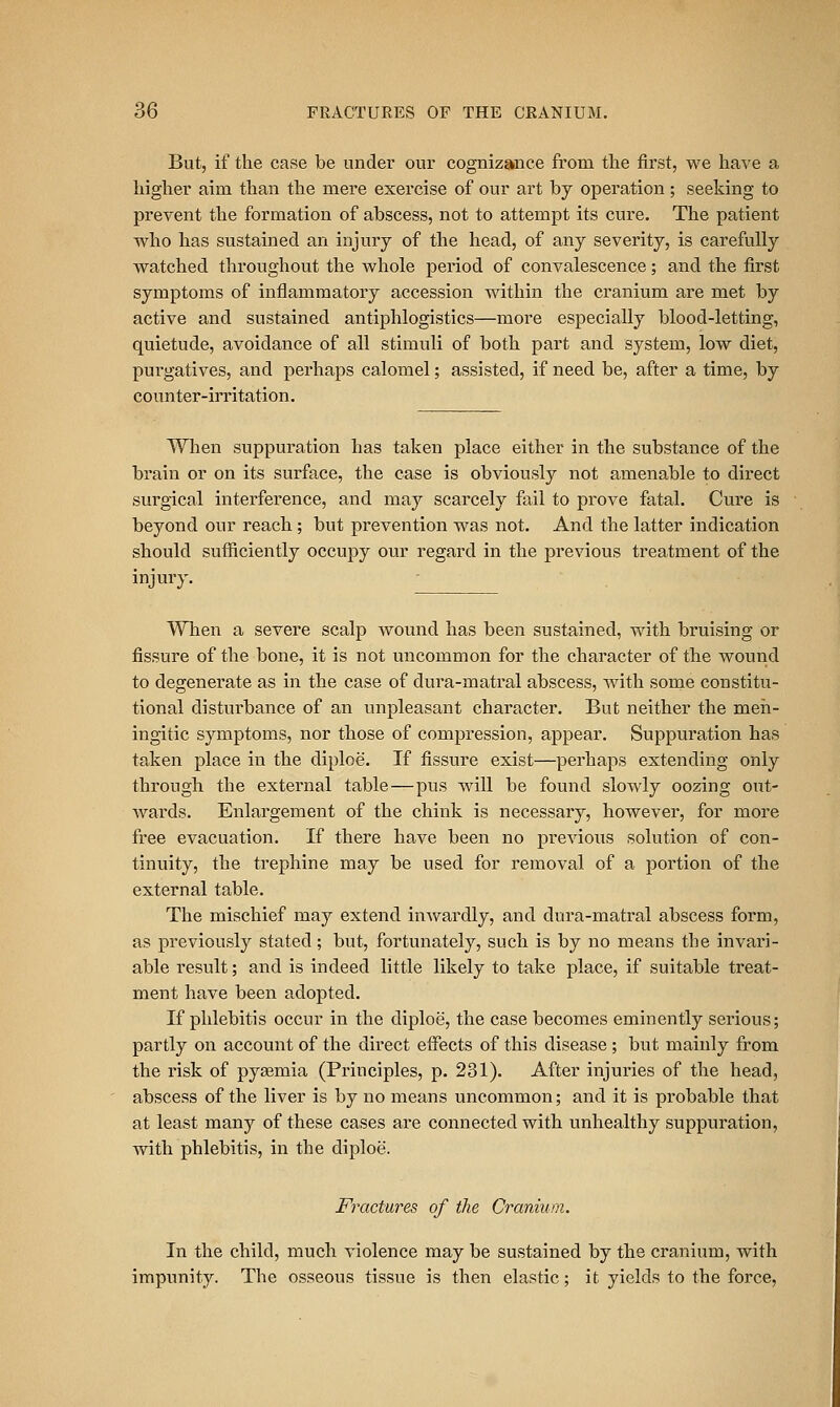 But, if the case be under our cognizance from the first, we have a higher aim than the mere exercise of our art by operation; seeking to prevent the formation of abscess, not to attempt its cure. The patient who has sustained an injury of the head, of any severity, is carefully watched throughout the whole period of convalescence; and the first symptoms of inflammatory accession within the cranium are met by active and sustained antiphlogistics—more especially blood-letting, quietude, avoidance of all stimuli of both part and system, low diet, pui'gatives, and perhaps calomel; assisted, if need be, after a time, by counter-irritation. When suppuration has taken place either in the substance of the brain or on its surface, the case is obviously not amenable to direct surgical interference, and may scarcely fail to prove fatal. Cure is beyond our reach ; but prevention was not. And the latter indication should sufficiently occupy our regard in the previous treatment of the injury. When a severe scalp wound has been sustained, with bruising or fissure of the bone, it is not uncommon for the character of the wound to degenerate as in the case of dura-matral abscess, Avith some constitu- tional distui-bance of an unpleasant character. But neither the meh- ingitic symptoms, nor those of compression, appear. Suppuration has taken place in the diploe. If fissure exist—perhaps extending only through the external table—pus will be found slowly oozing otit- wards. Enlargement of the chink is necessary, however, for more free evacuation. If there have been no previous solution of con- tinuity, the trephine may be used for removal of a portion of the external table. The mischief may extend inwardly, and dura-matral abscess form, as previously stated; but, fortunately, such is by no means the invari- able result; and is indeed little likely to take place, if suitable treat- ment have been adopted. If phlebitis occur in the diploe, the case becomes eminently serious; partly on account of the direct effects of this disease ; but mainly from the risk of pyaemia (Principles, p. 231). After injuries of the head, abscess of the liver is by no means uncommon; and it is probable that at least many of these cases are connected with unhealthy suppuration, with phlebitis, in the diploe. Fractures of the Cranium. In the child, much violence may be sustained by the cranium, with impunity. The osseous tissue is then elastic; it yields to the force.