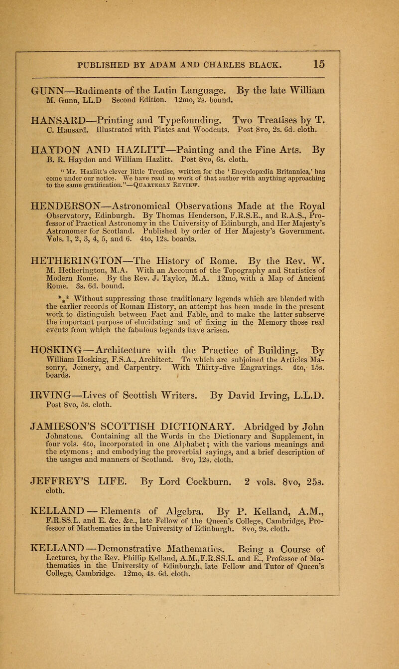 GUNN—Rudiments of the Latin Language. By tlie late William M. Gimn, LL.D Second Edition. 12mo, 2s. bound. HANSARD—Printing and Typefounding. Two Treatises by T. C. Hansard. Illustrated with Plates and Woodcuts. Post Svo, 2s. 6d, cloth. HAYDON AND HAZLITT—Painting and the Fine Arts. By B. R. Haydon and William Hazlitt. Post Svo, 6s. cloth.  Mr. Hazlitt's clever little Treatise, written for the ' EncyclopEedia Britannica,' has come under our notice. We have read no work of that author with anything approaching to the same gratification.—Qdabtkely Review. HENDERSON—Astronomical Observations Made at the Royal Observatory, Edinburgh. By Thomas Henderson, F.E.S.E., and E.A.S., Pro- fessor of Practical Astronomy in the University of Edinburgh, and Her Majesty's Astronomer for Scotland. Published by order of Her Majestj^'s Government. Vols. 1, 2, 3, 4, 5, and 6. 4to, 12s. boards. HETHERINGTON—The History of Rome. By the Rev. W. M. Hetherington, M.A. With an Account of the Topography and Statistics of Modern Eome. By the Rev. J. Taylor, M.A. l2mo, with a Map of Ancient Rome. 3s. 6d. bound. *^* Without suppressing those traditionary legends which are blended with the earlier records of Eoman Historj', an attempt has been made in the present work to distinguish between Fact and Fable, and to make the latter subserve the important purpose of elucidating and of fixing in the Memory those real events from which the fabulous legends have arisen. HOSKING—Architecture with the Practice of Building. By William Hosking, F.S.A., Architect. To which are subjoined the Articles Ma- sonrj'. Joinery, and Cai-pentry. With Thirty-five Engravings. 4to, los. boards. IRVING—Lives of Scottish Writers. By David Irving, L.L.D. Post Svo, 5s. cloth. JAMIESON'S SCOTTISH DICTIONARY. Abridged by John Johnstone. Containing all the Words in the Dictionary and Supplement, in four vols. 4to, incorporated in one Alphabet; with the various meanings and the etj-mons ; and embodying the proverbial sayings, and a brief description of the usages and manners of Scotland. Svo, 12s. cloth. JEFFREY'S LIFE. By Lord Cockburn. 2 vols. 8vo, 25s. cloth. KELLAND — Elements of Algebra. By P. Kelland, A.M., F.R.SS.L. and E. &c. &c., late Fellow of the Queen's College, Cambridge, Pro- fessor of Mathematics in the University of Edinburgh. Svo, 9s. cloth. KELLAND—Demonstrative Mathematics. Being a Course of Lectures, by the Eev. Phillip Kelland, A.M.,F.E.SS.L. and E., Professor of Ma- thematics in the University of Edinburgh, late Fellow and Tutor of Queen's College, Cambridge. 12mo, 4s. 6d. cloth.