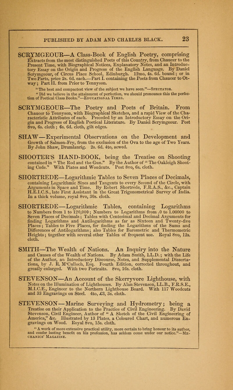 SCRYIMGEOUR—A Class-Book of English Poetry, comprising Extracts from the most distinguished Poets of this Country, from Chaucer to the Present Time, with Biographical Notices, Explanatory Notes, and an Introduc- tory Essay on the Origin and Progress of the English Language. By Daniel Scry-mgeour, of Circus Place School, Edinburgh. 12mo, 4s. 6d. bound; or in Two Parts, price 2s. 6d. each.—Part I. containing the Poets from Chaucer to Ot- way; Part II. from Prior to Tennyson. The best and compactest view of the subject we have seen.—Spectatob.  Did we believe in the attainment of perfection, we should pronounce this the perfec- tion of Poetical Class Books.—^Educational Times. SCRYMGEOUR—The Poetry and Poets of Britain. From Chaucer to Tennyson, with Biogi-aphical Sketches, and a rapid View of the Cha- racteristic Attributes of each. Preceded by an Introductory Essay on the Ori- gin and Progress of English Poetical Literature. By Daniel Scrj-mgeour. Post 8vo, 6s. cloth; 6s. 6d. cloth, gilt edges. SHAW—Experimental Observations on the Development and Growth of Salmon-Fry, from the exclusion of the Ova to the age of Two Tears. By John Shaw, Drumlanrig. 2s. 6d. 4to, sewed. SHOOTER'S HAND-BOOK, being the Treatise on Shooting contained in  The Rod and the Gun. By the Author of  The Oakleigh Shoot- ■ ing Code. With Plates and Woodcuts. Post 8vo, 6s. cloth. SHORTREDE—Logarithmic Tables to Seven Places of Decimals, containing Logarithmic Sines and Tangents to every Second of the Circle, with Arguments in Space and Time. By Ptobert Shortrede, F.R.A.S., &c., Captain H.E.I.C.S., late Fh'st Assistant in the Great Trigonometrical Survey of Lidia. In a thick volume, royal Svo, 30s. cloth. SHORTREDE—Logarithmic Tables, containing Logarithms to Numbers from 1 to 120,000 ; Numbers to Logarithms from .0 to 1.00000 to Seven Places of Decimals ; Tables with Centesimal and Decimal Arguments for finding Logarithms and AntUogarithms as far as Sixteen and Twenty-five Places; Tables to Five Places, for finding the Logarithms of the Sums and Differences of Antilogarithms; also Tables for Barometric and Thermometric Heights; together with several other Tables of frequent use. Koyal Svo, 12s. cloth. SMITH—The Wealth of Nations. An Liquiry into the Nature and Causes of the Wealth of Nations. By Adam Smith, LL.D.; with the Life of the Author, an Introductory Discourse, Notes, and Supplemental Disserta- tions, by J. R. M'Culloch, Esq. Fourth Edition, corrected throughout, and greatly enlarged. With two Portraits. Svo, 16s. cloth. STEVENSON—An Account of the Skerryvore Lighthouse, with Notes on the Illumination of Lighthouses. By Alan Stevenson, LL.B., F.R.S.E., M.I.C.E., Engineer to the Northern Lighthouse Board. With 117 Woodcuts and 33 Engravings on Steel. 4to, £3, 3s. cloth. STEVENSON—Marine Surveying and Hydrometry; being a Treatise on their Application to the Practice of Civil Engineering. By David Stevenson, Civil Engiaeer, Author of  A Sketch of the Civil Engineering of America, &c. Illustrated by 13 Plates, a Coloured Chart, and numerous En- gravings on Wood. Roj'al Svo, 15s. cloth.  A work of more extensive practical utility, more certain to bring honour to its author, and confer lasting benefit on his profession, has seldom come under our notice.—Me- CHAMics' Magazine.