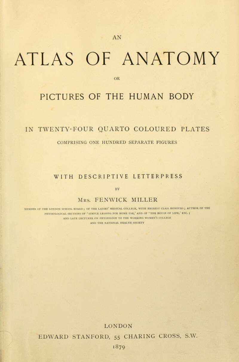 AN ATLAS OF ANATOMY OR PICTURES OF THE HUMAN BODY IN TWENTY-FOUR QUARTO COLOURED PLATES COMPRISING ONE HUNDRED SEPARATE FIGURES WITH DESCRIPTIVE LETTERPRESS Mrs. FENWICK MILLER MEMBER OF THE LONDON SCHOOL BOARD ; OF THE LADIES' MEDICAL COLLEGE, WITH HIGHEST CLASS HONOURS ; AUTHOR OF THE PHYSIOLOGICAL SECTIONS OF ' SIMPLE LESSONS FOR HOME USE,' AND OF 'THE HOUSE OF LIFE,' ETC. ; AND LATE LECTURER ON PHYSIOLOGY TO THE WORKING WOMEN'S COLLEGE AND THE NATIONAL HEALTH SOCIETY LONDON EDWARD STANFORD, 55 CHARING CROSS, S.W. 1879