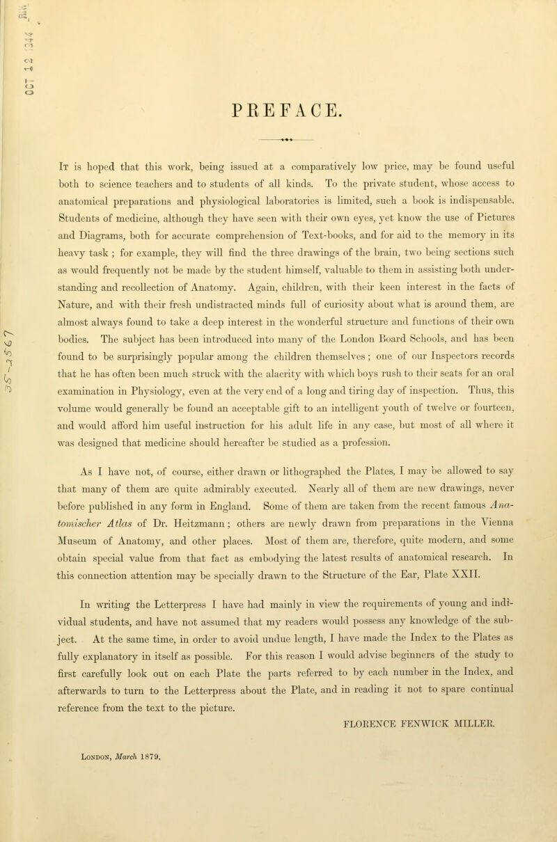 PKEFACE. It is hoped that this work, being issued at a comparatively low price, may be found useful both to science teachers and to students of all kinds. To the private student, whose access to anatomical preparations and physiological laboratories is Limited, such a book is indispensable. Students of medicine, although they have seen with their own eyes, yet know the use of Pictures and Diagrams, both for accurate comprehension of Text-books, and for aid to the memory in its heavy task ; for example, they will find the three drawings of the brain, two being sections such as would frequently not be made by the student himself, valuable to them in assisting both under- standing and recollection of Anatomy. Again, children, with theii- keen interest in the facts of Nature, and with their fresh undistracted minds full of curiosity about what is around them, are almost always found to take a deep interest in the wonderful structure and functions of their own bodies. The subject has been introduced into many of the London Board Schools, and has been found to be surprisingly popular among the children themselves; one of our Inspectors records that he has often been much struck with the alacrity with which boys rush to their seats for an oral examination in Physiology, even at the very end of a long and tiring day of inspection. Thus, this volume would generally be found an acceptable gift to an intelligent youth of twelve or fourteen, and would afford him useful instruction for his adult life in any case, but most of all where it was designed that medicine should hereafter be studied as a profession. As I have not, of course, either di-a\\Ti or lithographed the Plates, I may be allowed to say that many of them are quite admirably executed. Nearly all of them are new drawings, never before published in any form in England. Some of them are taken from the recent famous Ana- tomischer Atlas of Dr. Heitzmann; others are newly drawn from preparations in the Vienna Museum of Anatomy, and other places. Most of them are, therefore, quite modern, and some obtain special value from that fact as embodying the latest results of anatomical research. In this connection attention may be specially drawn to the Structure of the Ear, Plate XXII. In writing the Letterpress I have had mainly in view the requirements of young and indi- vidual students, and have not assumed that my readers would possess any knowledge of the sub- ject. At the same time, in order to avoid undue length, I have made the Index to the Plates as fully explanatory in itself as possible. For this reason I would advise beginners of the study to first carefully look out on each Plate the parts referred to by each number in the Index, and afterwards to turn to the Letterpress about the Plate, and in reading it not to spare continual reference from the text to the picture. FLOEENCE FENWICK MILLER London, March 1879.