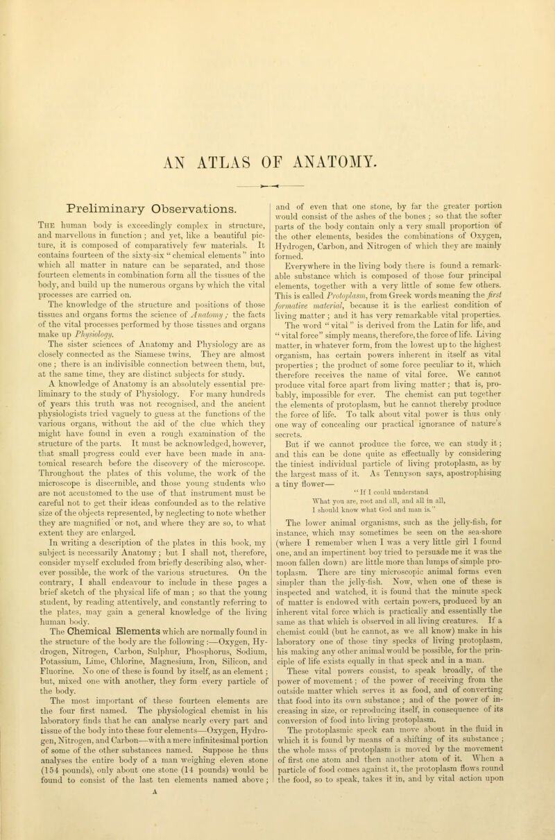 AN ATLAS OF ANATOMY. Preliminary Observations. The luimnH body is exceedingly complex in structure, and marvellous in function; and yet, like a beautiful pic- ture, it is composed of comparatively few materials. It contains fourteen of the sLxty-six  chemical elements  into which all matter in nature can be separated, and those fourteen elements in combination foim all the tissues of the body, and build up the numerous organs by which the vital processes are carried on. The knowledge of the structure and positions of those tissues and organs forms the science of Anatomy ; the facts of the vital processes performed by those tissues and organs make up Plii/siology. The sister sciences of Anatomy and Physiology are as closely connected as the Siamese twins. They are almost one; there is an indivisible connection between them, but, at the same time, they are distinct subjects for study. A knowledge of Anatomy is an absolutely essential pre- liminary to the study of Physiology. For many hundreds of years this truth was not recognised, and the ancient physiologists tried vaguely to guess at the functions of the various organs, without the aid of the clue which they might have found in even a rough examination of the structure of the parts. It must be acknowledged, however, that small progress could ever have been made in ana- tomical research before the discovery of the microscope. Throughout the plates of this volume, the work of the microscope is discernible, and those young students who are not accustomed to the use of that instrument must be careful not to get their ideas confounded as to the relative size of the objects represented, by neglecting to note whether they are magnified or not, and where they are so, to what extent they are enlarged. In ^vriting a description of the plates in this book, my subject is necessarily Anatomy; but I shall not, therefore, consider myself excluded from briefly describing also, wher- ever possible, the work of the various structures. On the contrary, I shall endeavour to include in these pages a brief sketch of the physical life of man ; so that the young student, by reading attentively, and constantly referring to the plates, may gain a general knowledge of the living human body. The Chemical Elements which are normally found in the structure of the body are the following :—Oxygen, Hy- drogen, Nitrogen, Carbon, Sulphur, Phosphorus, Sodium, Potassium, Lime, Chlorine, Magnesium, Iron, Silicon, and Fluorine. No one of these is found by itself, as an element; but, mixed one with another, they form every particle of the body. The most important of tliese fourteen elements are the four first named. The physiological chemist in his laboratory finds that he can anal3-se nearly every part and tissue of the body into these four elements—Oxygen, Hydro- gen, Nitrogen, and Carbon—with a mere infinitesimal portion of some of the other substances named. Suppose he thus analyses the entire body of a man weighing eleven stone (154 pounds), only about one stone (14 pounds) would be found to consist of the last ten elements named above ; and of even that one stone, by f<ir the greater portion would consist of the ashes of the bones ; so that the softer parts of the body contain only a very small proportion of the other elements, besides the combinations of Oxygen, Hydrogen, Carbon, and Nitrogen of which they are mainly formed. Everywhere in the living body there is found a remark- able substance which is composed of those four principal elements, together with a very little of some few others. This is called Pwtoplasm, from Greek words meaning the first formative material, because it is the earliest condition of living matter; and it has very remarkable vital properties. The word  vital  is derived from the Latin for life, and  vital force simply means, therefore, the force of life. Living matter, in whatever form, from the lowest up to the highest organism, has certain powers inherent in itself as ^ital properties ; the product of some force peculiar to it, which therefore receives the name of vital force. We cannot produce vital force apart from living matter; that is, pro- bably, impossible for ever. The chemist can put together the elements of protoplasm, but he cannot thereby produce the force of life. To talk about vital power is thus only one way of concealing our practical ignorance of nature's secrets. But if we cannot produce the force, we can study it; and this can be done quite as effectually by considering the tiniest individual particle of living protoplasm, as by the largest mass of it. As Tennyson says, apostrophising a tiny flower—  If I could understand ■What j'ou are, root and all, and all in all, I should know what God and man is. The lower animal organisms, such as the jelly-fish, for instance, which may sometimes be seen on the sea-shore (where I remember when I was a very little girl I found one, and an impertinent boy tried to persuade me it was the moon fallen down) are little more than lumps of simple pro- toplasm. There are tiny microscopic animal forms even simpler than the jelly-fish. Now, when one of these is inspected and watched, it is found that the minute speck of matter is endowed with certain powers, produced by an inherent vital force which is practically and essentially the same as that which is observed in all living creatures. If a chemist could (but he cannot, as we all know) make in his laboratory one of those tiny specks of living protoplasm, his making any other animal would be possible, for the prin- ciple of life exists equally in that speck and in a man. These vital powers consist, to speak broadly, of the power of movement; of the power of receiving from the outside matter which serves it as food, and of converting that food into its own substance; and of the power of in- creasing in size, or reproducing itself, in consequence of its conversion of food into living protoplasm. The protoplasmic speck can move about in the fluid in which it is found by means of a shifting of its substance ; the whole mass of protoplasm is moved by the movement of first one atom and then another atom of it. When a particle of food comes against it, the protoplasm flows round the food, so to speak, takes it in, and by vital action upon