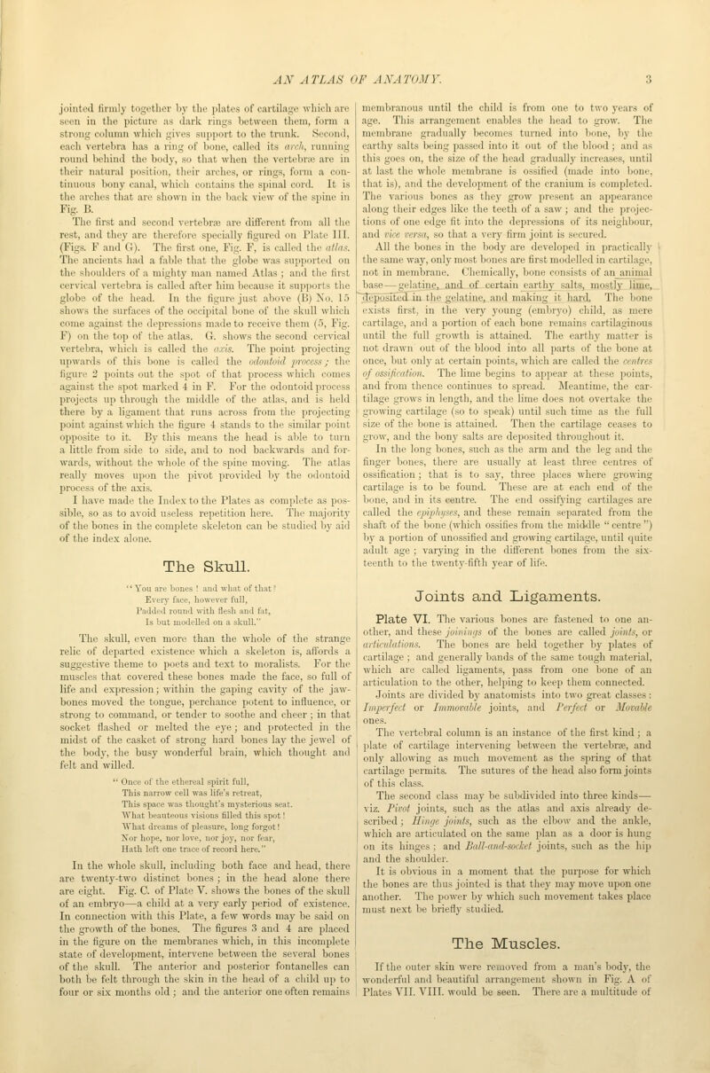 joiuti'il iiriiily togctlior 1i_y the plates of cartilage which are seen iu tlie picture as ilark rings between them, form a strong column which gives support to the trunk. Second, each vertebra has a ring of bone, called its arch, running round liehind the body, so that when the vertebriB are in their natural position, their arches, or rings, form a con- tinuous bony canal, which contains the spinal cord. It is the arches that arc shown in the back view of the spine in Fig. B. The first and second vortebra5 are different from all the rest, and they are therefore specially figured on Plate III. (Figs. F and G). The first one, Fig. F, is called the atlas. The ancients had a fable that the globe was supported on the shoulders of a mighty man named Atlas ; and the first cervical vertebra is called after him because it supports the globe of the head. In the figure just above (B) No. 1.5 shows the surfaces of the occipital bone of the skull which come against the depressions made to receive them (5, Fig. F) on the top of the atlas. G. shows the second cervical vertebra, which is called the axis. The point projecting upwards of this bone is called the odontoid process; the figure 2 points out the spot of that process which comes against the spot marked 4 in F. For the odontoid process projects up through the middle of the atlas, and is held there by a ligament that runs across from the projecting point against which the figure 4 stands to the similar point opposite to it. By this means the head is able to turn a little from side to side, and to nod backwards and for- wards, without the whole of the spine moving. The atlas really moves upon the pivot provided liy the odontoid process of tire axis. I have made the Index to the Plates as complete as pos- sible, so as to avoid useless repetition here. The majority of the bones in the complete skeleton can be studied by aid of the index alone. The Sknll. '' You are bones ! and what of that ? Every face, however full, Padded round mth flesh and fat, Is but modelled on a skull. The skull, even more than the whole of the strange relic of departed existence which a skeleton is, aff'ords a suggestive theme to poets and text to moralists. For the muscles that covered these bones made the face, so full of life and expression; within the gaping cavity of the jaw- bones moved the tongue, perchance potent to influence, or strong to command, or tender to soothe and cheer; in that socket flashed or melted the eye; and protected in the midst of the casket of strong hard bones lay the jewel of the body, the busy wonderful brain, which thought and felt and willed.  Once of the ethereal spirit full, This narrow cell was life's retreat, This space was tliought's mysterious seat. What beauteous visions jBlled this spot! What dreams of pleasure, long forgot! Nor hope, nor love, nor joy, nor fear, Hath left one trace of record here. In the whole skull, including both face and head, there are twenty-two distinct bones ; in the head alone there are eight. Fig. C. of Plate V. shows the bones of the skull of an embryo—a child at a very early period of existence. In connection with this Plate, a few words may be said on the growth of the bones. The figures 3 and 4 are placed in the figure on the membranes which, in this incomplete state of development, intervene between the several bones of the skull. The anterior and posterior fontanelles can both be felt through the skin in the head of a child up to membranous until the child is from one to two years of age. This arrangement enables tiie head to grow. The membrane gradually becomes turned into lione, by the earthy salts being passed into it out of the blood; and as this goes on, the size of the head gradually increases, until at last the whole membrane is ossified (made into bone, that is), and the development of the cranium is completed. The various bones as they grow present an appearance along their edges like the teeth of a saw ; and the projec- tions of one edge fit into the depressions of its neighbour, and vii:e versa, so that a very firm joint is secured. All the bones in the body are developed in practically the same way, only most bones are first modelled in cartilage, not in membrane. Chemically, bone consists of an_animal base—gelatine^ and of certain earthy salts, mostly lime, deposited in the gelatine, and making it hard. The bone exists first, in the very young (embryo) child, as mere cartilage, and a portion of each bone remains cartilaginous until the full growth is attained. The earthy matter is not drawn out of the blood into all parts of the bone at once, but only at certain points, which are called the centres of ossification. The lime begins to appe.ir at these j^oints, and from thence continues to spread. Meantime, the car- tilage grows in length, and the lime does not overtake the growing cartilage (so to speak) until such time as the full size of the bone is attained. Then the cartilage ceases to grow, and the bony salts are deposited throughout it. In the long bones, such as the arm and the leg :iud the finger bones, there are usually at least three centres of ossification; that is to say, three places where growing cartilage is to be found. These are at each end of the bone, and in its centre. The end ossifying cartilages are called the epiphyses, and these remain separated from the shaft of the bone (which ossifies from the middle  centre ) by a portion of unossified and growing cartilage, until quite adult age ; varying in the different bones from the six- teenth to the twenty-fifth year of life. Joints and Ligaments. Plate VI. The various bones are fastened to one an- other, and these joinings of the bones are called joints, or articulations. The bones are held together by plates of cartilage ; and generally bands of the same tough material, which are called ligaments, pass from one bone of an articulation to the other, helping to keep them connected. Joints are divided by anatomists into two great classes: Imperfect or Immovable joints, and Perfect or Movable ones. The vertebral column is an instance of the first kind ; a plate of cartilage intervening between the vertebrje, and only allowing as much movement as the spring of that cartilage permits. The sutures of the head also form joints of this class. The second class may be subdivided into three kinds— viz. Pivot joints, such as the atlas and axis already de- scribed ; Hinge joints, such as the elbow and the ankle, which are articulated on the same plan as a door is hung on its hinges ; and Ball-and-socket joints, such as the hip and the shoulder. It is ob\dous iu a moment that the purpose for which the bones are thus jointed is that they may move upon one another. The power by which such movement takes place must next be briefly studied. The Muscles. If the outer skin were removed from a man's body, the wonderful and beautiful arrangement shown in Fig. A of