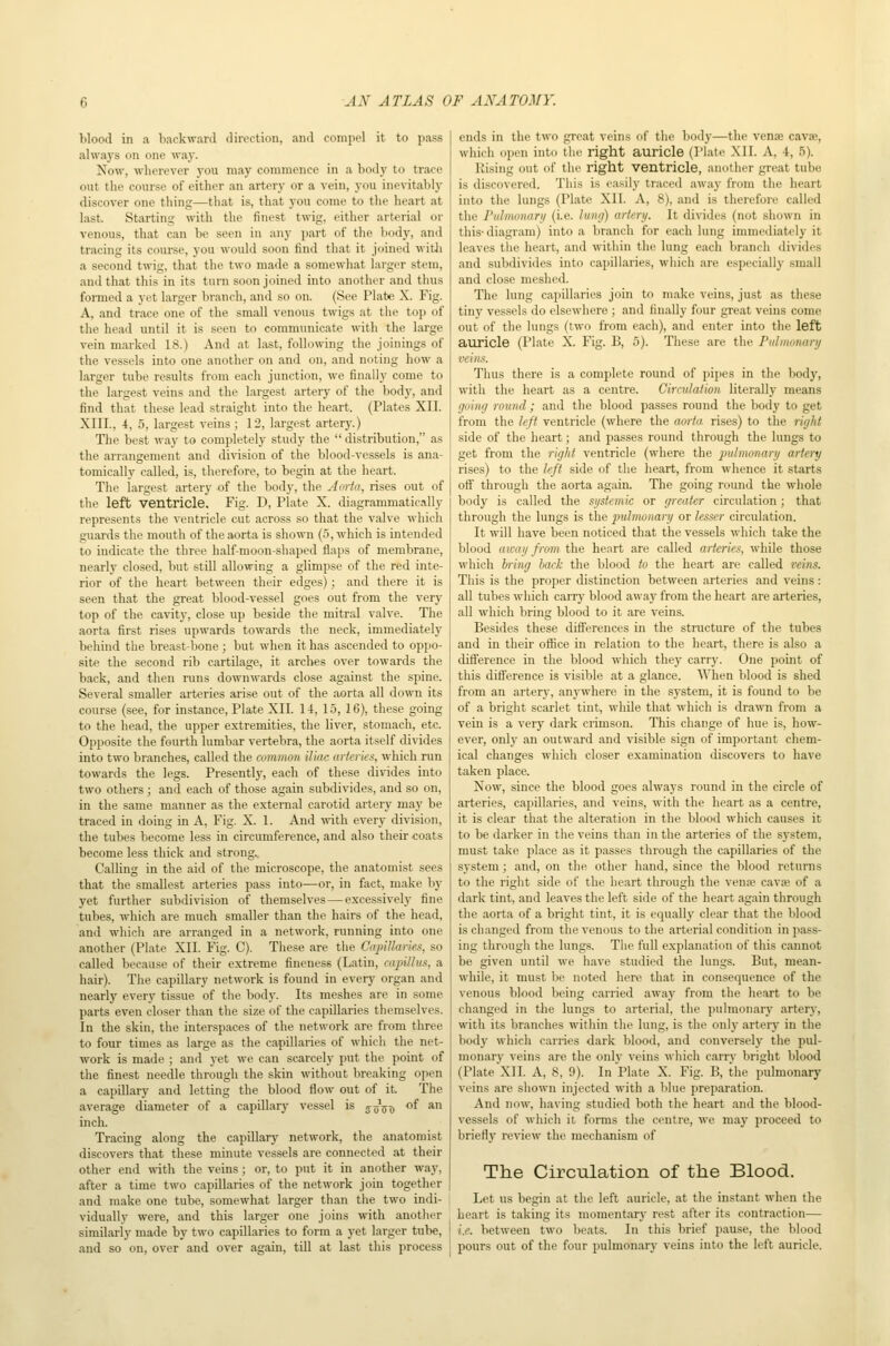Wood in a baokwanl direction, and compel it to pass always on one waj-. Now, wherever j-ou may commence in a body to trace out the course of either an artery or a vein, you inevitably discover one thing—that is, that you come to the heart at last. Starting with the finest twig, either arterial or venous, that can be seen in any part of the body, and tracing its coui-se, you would soon find that it joined witli a second twig, that the two made a somewhat larger stem, find that this in its turn soon joined into another and thus formed a yet larger branch, and so on. (See Plate X. Fig. A, and trace one of the .small venous twigs at the top of the head until it is seen to communicate with the large vein marked 18.) And at last, following the joinings of the vessels into one another on and on, and noting how a larger tube results from each junction, we finally come to the largest veins and the largest artery of the body, and find that these lead straight into the heart. (Plates XII. XIII., 4, 5, largest veins ; 12, largest artery.) Tlie best way to completely study the  distribution, as the arrangement and division of the blood-vessels is ana- tomically called, is, therefore, to begin at the heart. The largest artery of the body, the Aorta, rises out of the left ventricle. Fig. D, Plate X. diagrammatically represents the ventricle cut across so that the valve which guards the mouth of the aorta is shown (.5, which is intended to indicate the three half-moon-shaped flaps of membrane, nearly closed, but still allowing a glimpse of the red inte- rior of the heart between their edges); and there it is seen that the great blood-vessel goes out from the very top of the cavity, close up beside the mitral valve. The aorta first rises upwards towards the neck, immediately behind the breast-bone ; but when it has ascended to oppo- site the second rib cartilage, it arches over towards the back, and then runs downwards close against the spine. Several smaller arteries arise out of the aorta all down its course (see, for instance, Plate XII. 14, 15, 16), these going to the head, the upper extremities, the liver, stomach, etc. Opposite the fourth lumbar vertebra, the aorta itself divides into two branches, called the common iliac ur/crics, which run towards the legs. Presently, each of these dirides into two others ; and each of those again subdivides, and so on, in the same manner as the external carotid artery maj' be traced in doing in A, Fig. X. 1. And -svith every division, the tubes become less in circumference, and also their coats become less thick and strong. Calling in the aid of the microscope, the anatomist sees that the smallest arteries pass into—or, in fact, make by yet further subdivision of themselves—excessively fine tubes, which are much smaller than the hairs of the head, and which are arranged in a network, running into one another (Plate XII. Fig. C). These are the Capillarks, so called because of their extreme fineness (Latin, capHlus, a hair). The capillary network is found in every organ and nearly every tissue of the body. Its meshes are in some parts even closer than the size of the capillaries themselves. In the skin, the interspaces of the network are from three to four times as large as the capillaries of which the net- work is made ; and yet we can scarcely put the point of the finest needle through the skin without breaking open a capillary and letting the blood flow out of it The average diameter of a capillary vessel is jy^T) ^ *'^ inch. Tracing along the capillary network, the anatomist discovers that these minute vessels are connected at their other end \vith the veins; or, to put it in another way, after a time two capillaries of the network join together and make one tube, somewhat larger than the two indi- vidually were, and this larger one joins with another similarly made by two capillaries to form a yet larger tube, and so on, over and over again, till at last this process ends in the two great veins of the body—the venae cavse, which open into the right auricle (Plate XII. A, 4, 5). Rising out of the right ventricle, another great tube is discovered. Thi.s is ea.sily trace<l away from the heart into the lungs (Plate XII. A, 8), and is therefore called the ruhmnarii (i.e. lung) arlerij. It divides (not shown in this- diagram) into a branch for each lung immediately it leaves the heart, and within the lung each branch divides and subdivides into capillaries, which are especially small and close meshed. The lung capillaries join to make veins, just as these tiny vessels do elsewhere ; and finally four great veins come out of the lungs (two from each), and enter into the left auricle (Plate X. Fig. B, 5). These are the Pulmonary veins. Thus there is a complete round of pipes in the body, with the heart as a centre. Ciradaiion literally means going rovnd; and the blood passes round the body to get from the left ventricle (where the aoria rises) to tlie right side of the heart; and passes round through the lungs to get from the right ventricle (where the pulmmiary artery rises) to the left side of the heart, from whence it starts oft through the aorta again. The going round the whole body is called the systemic or greater circulation; that through the lungs is the pulmonary or lesser circulation. It will have been noticed that the vessels which take the blood away from the heart are called arteries, while those which biing bai'k the blood to the heart are called veins. This is the proper distinction between arteries and veins: all tubes which carry blood away from the heart are arteries, all which bring blood to it are veins. Besides these differences in the structure of the tubes and in their ofiice in relation to the heart, there is also a difference in the blood which they carry. One point of this difference is visible at a glance. When blood is shed from an artery, anywhere in the system, it is found to be of a bright scarlet tint, whUe that which is drawn from a vein is a very dark crimson. This change of hue is, how- ever, only an outward and visible sign of important chem- ical changes which closer examination discovers to have taken place. Now, since the blood goes always round in the circle of arteries, capillaries, and veins, with the heart as a centre, it is clear that the alteration in the blood which causes it to be darker in the veins than in the arteries of the system, must take place as it passes through the capillaries of the system; and, on the other hand, since the blood returns to the right side of the heart through the ven;e cava; of a dark tint, and leaves the left side of the heart again through the aorta of a bright tint, it is equally clear that the lilood is changed from the venous to the arterial condition in pass- ing through the lungs. The full explanation of this cannot be given until we have studied the lungs. But, mean- while, it must be noted here that in consequence of the venous blood being carried awaj' from the heart to be changed in the lungs to arterial, the pulmonary arterj^, with its branches within the lung, is the onlj- artery in the body which carries dark blood, and conversely the pul- monary veins are the onlv veins which carry bright blood (Plate XII. A, 8, 9). In Plate X. Fig. B, the pulmonary veins are shown injected with a blue preparation. And now, having studied both the heart and the blood- vessels of which it forms the centre, we may proceed to briefl}- review the mechanism of The Circulation of the Blood. Let us begin at the left auricle, at the instant when the heart is taking its momentary rest after its contraction— i.e. between two lieats. In this brief pause, the blood pours out of the four pulmonary veins into the left auricle.