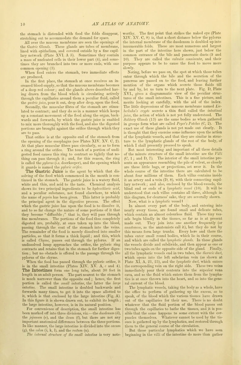 the stomach is distended with food the folds disappear, stretching out to accommodate the demand for space. All over the mucous membrane are seen the openings of the Gastric Glands. These glands are tubes of membrane, lined with epithelium, and covered outside by a fine capil- lary network (Plate XVI. A 5). Sometimes they contain a mass of nucleated cells in their lower part (4), and some- times they are branched into two or more ends, ivith one common opening (3). When food enters the stomach, two immediate effects are produced. In the first place, the stomach at once receives an in- creased blood-supply, so that the mucous membrane becomes of a deep red colour ; and the glands above described hav- ing dra^^ni from the blood which is circulating actively through the capillaries around them a peculiar fluid, called the gastric juice, pour it out, drop after drop, upon the food. Secondly, the muscular fibres of the stomach are stimu- lated to contract; and they do so in a manner which keeps up a constant movement of the food along the organ, back- wards and forwards, by which the gastric juice is enabled to mix more thoroughly with the food, and also the digested portions are brought against the orifice through which they are to pass. That orifice is at the opposite end of the stomach from the opening of the oesophagus (see Plates XIV. XV. C, 2). At that place muscular fibres pass circularly, so as to form a ring around the orifice. The touch of a portion of undi- gested food causes this ring to contract so tightly that no- thing can pass through it; and, for this reason, the ring is called the j^ylorus (i.e. doorkeeper), and the opening which it guards is named the pyloric orifice. The Gastric Juice is the agent by which that dis- solving of the food which commenced in the mouth is con- tinued in the stomach. The gastric juice is a watery fluid, white and thm, and acid to the taste. Chemical analysis shows its two principal ingredients to be hydrochloric acid, and a peculiar substance, not found elsewhere, to which the name of j^fpsin has been given. This latter is probably the principal agent in the digestive process. The efiect which the gastric juice has upon the food is to dissolve it, and to so far change the nature of some portions of it that they become diS'usible; that is, they will pass through fine membranes. The portions of the food thus completely digested are, probably, at once taken up into the blood, passing through the coat of the stomach into the veins. The remainder of the food is merely dissolved into smaller particles, so that it forms a thick liquid; and this, which is called Chyme, passes out through the pylorus. If an undissolved lump approaches the orifice, the pyloric ring contracts and retains that in the stomach for further diges- tion ; but no obstacle is ofiered to the passage through the pylorus of the chyme. \\Tien the food has passed through the pyloric orifice, it is in the small intestine (Plates XIV. XV. A, c and 4). The Intestines form one long tube, about 30 feet in length in an adult person. The part nearest to the stomach is much narrower than the opposite end ; hence, the first portion is called the small intestine, the latter the larc/e intestine. The small intestine is doubled backwards and forwards many times, to get it into the space allotted to it, which is that enclosed by the large intestine (Fig. A). In this figure it is shown drawn out, to exhibit its length; the large intestine, however, is in its natural position. For convenience of description, the small intestine has been marked off' into three divisions, viz.—the duodenum (d), the jejunum (e), and the ileum (f), but there are not any important anatomical diff'erences between the three portions. In like manner, the large intestine is divided into the ca'cum (g), the colon (i, k, 1), and the rectum (n). The internal structure of the small intestine is very note- worthy. The first point that strikes the naked eye (Plate XIV. XV. C, 8) is, that a short distance below the pylorus the internal membrane of the duodenum is doubled up into innumerable folds. These are most numerous and largest in the part of the intestine here shown, just below the common entrance of the bile and pancreatic ducts (9 and 10). They are called the ralvulm conniventce, and their purpose appears to be to cause the food to move more slowly. Noting, before we pass on, the spot at which those tubes enter through which the bile and the secretion of the pancreas are passed on to the food, and leaving further mention of the organs which secrete those fluids till by and by, let us turn to the next plate. Fig. D, Plate XVI., gives a diagrammatic view of the peculiar struc- tures of the small intestines. This is a fine picture, and merits looking at carefully, with the aid of the index. The little depressions of the mucous membrane named Lie- berkuhn's crypts secrete a thin fluid called the intestinal juice, the action of which is not yet fully understood. The Solitary Glands (13) are the same bodies as when gathered in groups form what are called Peyers Patches (C, 2). The exact use of these glands is not yet made out clearly. It is thought that they exercise some influence upon the action of the lymphatic vessels, and that they are similar in struc- ture to the lymphatic glands of the rest of the body, of which I shall presently proceed to speak. But most interesting and important of all these details of the minute structure of the small intestine are the Villi (C, 1 ; and D, 7). The interior of the small intestine pre- sents an appearance resembling the pile of velvet, so closely are these little bags, or projections, set over it. In the whole course of the intestine there are calculated to be about four millions of them. Each villus contains inside it an artery and a vein (D, 8), with their connecting capil- lary network; and also, enclosed by the blood-vessels, the blind end or ends of a lymplmtic vessel (10). It will be understood that each villus contains all three, although in this diagram, for clearness' sake, they are severally shown. Now, what is a lymphatic vessel ? In almost every part of the body, and entering into nearly every tissue, are found small and delicate tubes, which contain an almost colourless fluid. These tiny ves- sels begin blindly in the tissues, so far as is at present made out. They join into one another frequently (or anastomose, as the anatomists call it), but they do not by this means form large trunks. Every here and there the tubes enter small round bodies, which lie in their course, and which are called the lymphatic glands. In those glands the vessels divide and subdivide, and then ajjpear as one or two tubes again on the opposite side of the gland. Finally, all the IjTnphatic vessels end in two tubes, the thoracic duct, which opens into the left subclavian vein (as shown at Plate XI. A, 21, 23), and the hjmplmtic duct, which enters the corresponding vein on the right side. These two veins immediatelj- pour their contents into the supei'ior vena cava, and so the fluid which enters them from the lympha- tics is at once thrown into the heart, and so into the gene- ral current of the blood. The lymphatic vessels, taking the body as a whole, have the office to perform of gathering up the excess, so to speak, of the blood which the various tissues have drawn out of the capillaries for their use. There is no doubt whatever that the fluid portion of the blood passes out through the capillaries to bathe the tissues, anil it is pos- sible that the same happens to some extent witn the cor- puscles themselves. Whatever cannot be used by the tis- sues is gathered up by the lymphatics, and restored through them to the general course of the circulation. But those particular lymphatics which we have seen beginning in the villi of the intestine do more than gather