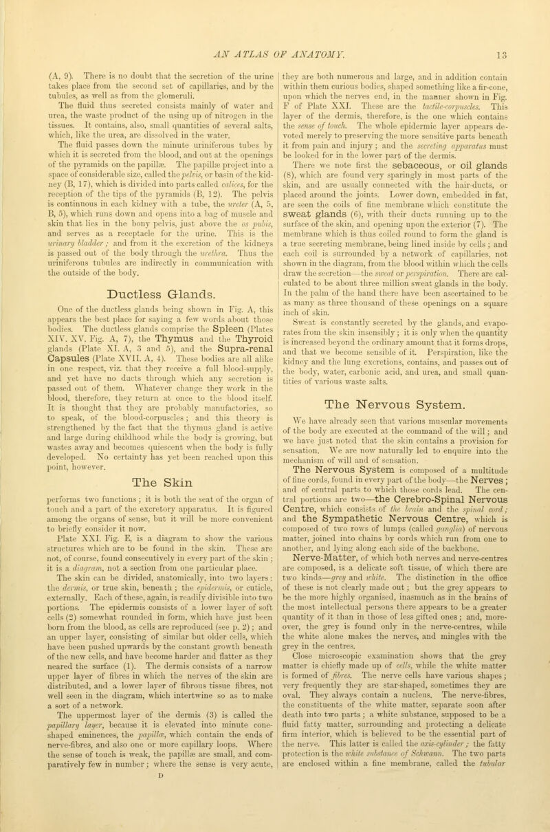 (A, 9). There is no doubt that the secretion of the urine takes place from the second set of capillaries, and by the tubules, as well as from the glomeruli. The fluid thus secreted consists mainly of water and urea, the waste product of the using up of nitrogen in the tissues. It contains, also, small quantities of several salts, which, like the urea, are dissolved in the water. The fluid passes down tlie minute uriniferous tubes by which it is secreted from the blood, and out at the openings of the pyramids on the papillie. The papilla; project into a space of considerable size, called thepcfcw, or basin of the kid- ney (B, 17), which is divided into parts called calices, for the reception of the tips of the pyramids (B, 12). The pelvis is continnous in each kidney \\\i\\ a tube, the ureter (A, 5, B, 5), which runs down and opens into a bag of muscle and skin that lies in the bony pelvis, just above the os pubis, and serves as a receptacle for the urine. This is the urinary bladder; and from it the excretion of the kidneys is passed out of the body through the urethra. Thus the uriniferous tubules are indirectly in communication with the outside of the body. Ductless Glands. One of the ductless glands being shown in Fig. A, this appears the best place for saying a few words about those bodies. The ductless glands comprise the Spleen (Plates XIV. XV. Fig. A, 7), the Thymus and the Thyroid glands (Plate XI. A, 3 and .5), and the Supra-renal Capsules (Plate XVII. A, 4). These bodies are all alike in one respect, viz. that they receive a full blood-supply, and yet have no ducts through which any secretion is passed out of them. ^^Tiatever change they work in the blood, therefore, they return at once to the blood itself It is thought that they are probably manufactories, so to speak, of the blood-corpuscles; and this theory is strengthened by the fact that the thymus gland is active and large during childhood while the body is growing, but wastes away and becomes quiescent when the body is fully developed. Xo certainty has yet been reached upon this point, however. The Skin performs two functions ; it is both the seat of the organ of touch and a part of the excretory apparatus. It is figured among the organs of sense, but it wUl be more convenient to briefly consider it now. Plate XXI. Fig. E, is a diagram to show the various structures which are to be found in the skin. These are not, of course, found consecutively in every part of the skin ; it is a diagram, not a section from one particular place. The skin can be divided, anatomically, into two layers: the dermis, or true skin, beneath ; the ejiidermis, or cuticle, externally. Each of these, again, is readily divisible into two portions. The epidermis consists of a lower layer of soft cells (2) somewhat rounded in form, which have just been born from the blood, as cells are reproduced (see p. 2); and an upper layer, consisting of similar but older cells, which have been pushed upwards by the constant growth beneath of the new cells, and have become harder and flatter as they neared the surface (1). The dermis consists of a narrow upper layer of fibres in which the nerves of the skin are distributed, and a lower layer of fibrous tissue fibres, not well seen in the diagram, which intertwine so as to make a sort of a network. The uppermost layer of the dermis (3) is called the jmpiUarii layer, because it is elevated into minute cone- shaped eminences, the papiUce., which contain the ends of nerve-fibres, and also one or more capillary loops. Wliere the sense of touch is weak, the papillse are small, and com- paratively few in number; where the sense is very acute, D they are both numerous and large, and in addition contain within them curious bodies, shaped something like a fir-cone, upon which the nerves end, in the manner shown in Fig. F of Plate XXI. These are the tadile-corptiscles. This layer of the dermis, therefore, is the one which contains the sense of touch. The whole epidermic layer appears de- voted merely to preserving the more sensitive parts beneath it from pain and injury; and the secreting apparatus must be looked for in the lower part of the dermis. There we note first the sebacsous, or oil glands (8), which are found very sparingly in most parts of the skin, and are usually connected with the hair-ducts, or placed around the joints. Lower down, embedded in fat, are seen the coils of fine membrane which constitute the Sweat glands (G), with their ducts running up to the surface of the skin, and opening upon the exterior (7). The membrane which is thus coiled round to form the gland is a true secreting membrane, being lined inside by cells ; and each coil is surrounded by a network of capillaries, not shown in the diagram, from the blood within which the cells draw the secretion—the sweat ov pcrspiratinn. There are cal- ctdated to be about three million sweat glands in the body. In the palm of the band there have been ascertained to be as many as three thousand of these openings on a square inch of skin. Sweat is constantly secreted by the glands, and evapo- rates from the skin insensibly; it is only when the quantity is increased beyond the ordinary amount that it foi-ms drops, and that we become sensible of it. Perspiration, like the kidney and the lung excretions, contains, and passes out of the body, water, carbonic acid, and urea, and small quan- tities of various waste salts. The Nervous System. AVe have already seen that various muscular movements of the body are executed at the command of the will; and we have just noted that the skin contains a provision for sensation. We are now naturally led to enquire into the mechanism of will and of sensation. The Nervous System is composed of a multitude of fine cords, found in every part of the body—the Nerves ; and of central parts to which those cords lead. The cen- tral portions are two—the Cerebro-Spinal Nervous Centl'e, which consists of tlic hniin and tlie fpiii/il curd; and the Ssonpathetic Nervous Centre, which is composed of two rows of lumps (called (janglia) of nervous matter, joined into chains by cords which run from one to another, and lying along each side of the backbone. Nerve-Matter, of which both nerves and nerve-centres are composed, is a delicate soft tissue, of which there are two kinds—grey and u'hite. The distinction in the oflSce of these is not clearly made out; but the grey appears to be the more highly organised, inasmuch as in the brains of the most intellectual persons there appears to be a greater cpiantity of it than in those of less gifted ones; and, more- over, the grey is found only in the nerve-centres, whUe the white alone makes the nerv'es, and mingles with the grey in the centres. Close microscopic exammation shows that the grey matter is chiefly made up of cells, while the white matter is formed of fibres. The nerve cells have various shapes ; very frequently they are star-shaped, sometimes they are oval. They always contain a nucleus. The nerve-fibres, the constituents of the white matter, separate soon after death into two parts; a white substance, supposed to be a fluid fatty matter, surrounding and protecting a delicate firm interior, which is belie\'ed to be the essential part of the nerve. This latter is called the axis-cylinder ; the fatty protection is the ivhite substance of Schwann. The two parts are enclosed within a fine membrane, called the tubular