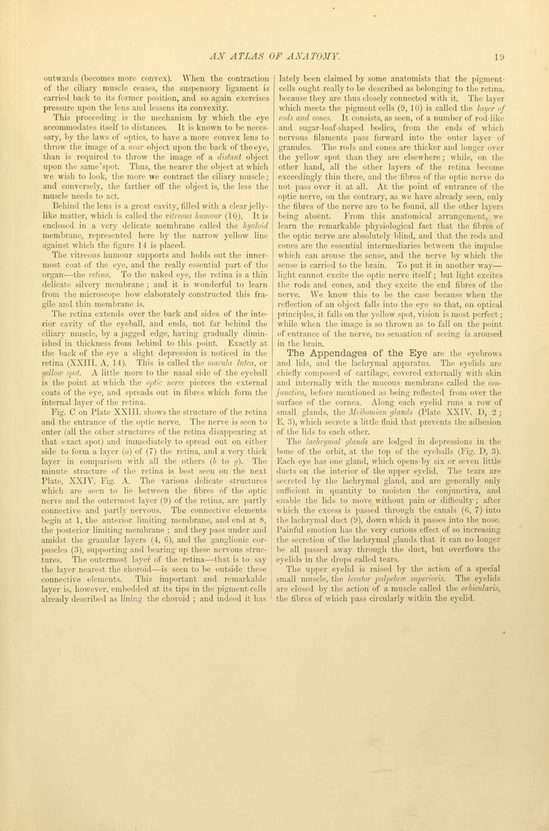 outwards (Ijccomes more convex). When the contraction of the ciliary muscle ceases, the suspensory ligament is carried back to its former position, and so again exercises pressure upon the lens and lessens its convexity. This proceeding is the mechanism by which the eye accommodates itself to distances. It is known to be neces- sary, by the laws of optics, to liave a more convex lens to throw the image of a near object upon the back of the eye, than is required to throw the image of a distant object upon the same spot. Thus, the nearer the object at which we wish to look, the more we contract the ciliary muscle; and conversely, the farther otf the object is, the less the muscle needs to act. Behind the lens is a great cavity, filled with a clear jelly- like matter, which is called the vitreous humour (10). It is enclosed in a very delicate membrane called the hyaloid membrane, represented here by the narrow yellow line against which the figure 14 is placed. The vitreous humour supports and holds out the inner- most coat of the eye, and the really essential part of the organ—the retina. To the naked eye, the retina is a thin delicate silvery membrane; and it is wonderful to learn from the microscope how elaborately constructed this fra- gile and thin membrane is. The retina extends over the back and sides of the inte- rior cavity of the eyeball, and ends, not far behind the ciliary muscle, by a jagged edge, having gradually dimin- ished in thickness from behind to this point. Exactly at the back of the eye a slight depression is noticed in the retina (XXIII. A, 14). This is called the macula lutea, or yellow spot. A little more to the nasal side of the eyeball is the point at which the optic nerve pierces the external coats of the eye, and spreads out in fibres which form the internal layer of the retina. Fig. C on Plate XXIII. shows the structure of the retina and the entrance of the ojitic nerve. The nerve is seen to enter (all the other structures of the retina disappearing at that exact spot) and immediately to spread out on either side to form a layer (a) of (7) the retina, and a very thick layer in comparison with all the others (5 to g). The minute structure of the retina is best seen on the next Plate, XXIV. Fig. A. The various delicate structures which are seen to lie between the fibres of the optic nerve and the outermost layer (9) of the retina, are jiartly connective and partly nervous. The connective elements begin at 1, the anterior limiting membrane, and end at 8, the posterior limiting membrane ; and they pass under and amidst the granular layers (4, G), and the ganglionic cor- puscles (3), supporting and bearing up these nervous struc- tures. The outermost layer of the retina—that is to say the layer nearest tlie choroid—is seen to be outside these connective elements. This important and remarkable layer is, however, embedded at its tips in the pigment-cells already described as lining the choroid ; and indeed it has lately been claimed by some anatomists that the pigment- cells ought really to be described as belonging to the retina, because they are thus closely connected with it. The layer which meets the pigment cells (9, 10) is called the layer of rods and cones. It consists, as seen, of a number of rod-like and sugar-loaf-shaped bodies, from the ends of which nervous filaments pass forward into the outer layer of granules. The rods and cones are thicker and longer over the yellow spot than they are elsewhere; while, on the other hand, all the other layers of the retina liecome exceedingly thin there, and the fibres of the optic nerve do not pass over it at all. At the point of entrance of the optic nerve, on the contrary, as we have already seen, only the fibres of the nerve are to be found, all the other layers being absent. From this anatomical arrangement, we learn the remarkable physiological fact that the fibres of the optic nerve are absolutely blind, and that the rods and cones are the essential intermediaries between the impulse which can arouse the sense, and the nerve by which the sense is carried to the brain. To put it in another way— light cannot excite the optic nerve itself; but light excites the rods and cones, and they excite the end fibres of the nerve. We know this to be the case because when the reflection of an object falls into the eye so that, on optical principles, it falls on the yellow spot, vision is most perfect; while when the image is so thrown as to fall on the point of entrance of the nerve, no sensation of seeing is aroused in the brain. The Appendages of the Eye are the eyebrows and lids, and the lachrymal apparatus. The eyelids are chiefly composed of cartilage, covered externally with skin and internally with the mucous membrane called the con- junctiva, before mentioned as being reflected from over the surface of the cornea. Along each eyelid runs a row of small glands, the Meibomian glands (Plate XXIV. D, 2 ; E, 3), which secrete a little fluid that prevents the adhesion of the lids to each other. The lachrymal glands are lodged in depressions in the bone of the orbit, at the top of the eyeballs (Fig. D, 3). Each eye has one gland, which opens by six or seven little ducts on the interior of the upper eyelid. The tears are secreted by the lachrymal gland, and are generally only sufficient in cpiantity to moisten the conjunctiva, and enable the lids to move without pain or difficulty ; after which the excess is passed through the canals (6, 7) into the lachrymal duct (9), down which it passes into the nose. Painful emotion has the very curious eff'ect of so increasing the secretion of the lachrymal glands that it can no longer be all passed away through the duct, but overflows the eyelids in the drops called tears. The upper eyelid is raised by the action of a special small muscle, the levator palpehroi svperioris. The eyelids are closed by the action of a muscle called the orbictdaris, the fibres of which pass circularly within the eyelid.