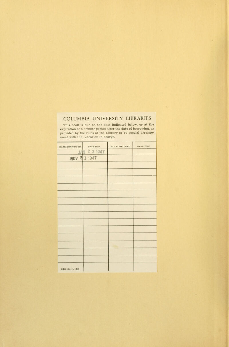 COLUMBIA UNIVERSITY LIBRARIES This book is due on the date indicated below, or at the expiration of a definite period after the date of borrowing, as provided by the rules of the Library or by special arrange- ment with the Librarian in charge. DATE BORROWED DATE DUE □ ATE BORROWED DATE DUE ■J A ; ? 2 1947 NOV 2 1 1947 C2e(ll4l)M100