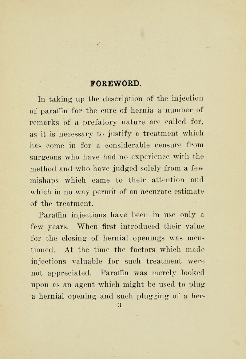 FOREWORD. In taking up the description of the injection of paraffin for the cure of hernia a number of remarks of a prefatory nature are called for, as it is necessary to justify a treatment which has come in for a considerable censure from surgeons who have had no experience with the method and who have judged solely from a few mishaps which came to their attention and which in no way permit of an accurate estimate of the treatment. Paraffin injections have been in use only a few years. When first introduced their value for the closing of hernial openings was men- tioned. At the time the factors which made injections valuable for such treatment were not appreciated. Paraffin was merely looked upon as an agent which might be used to plug a hernial opening and such plugging of a her-