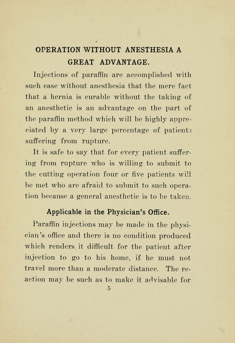 OPERATION WITHOUT ANESTHESIA A GREAT ADVANTAGE. Injections of paraffin are accomplished with such ease without anesthesia that the mere fact that a hernia is curable without the taking of an anesthetic is an advantage on the part of the paraffin method which will be highly appre- ciated by a very large percentage of patients suffering from rupture. It is safe to say that for eYery patient suffer- ing from rupture who is willing to submit to the cutting operation four or five patients will be met who are afraid to submit to such opera- tion because a general anesthetic is to be taken. Applicable in the Physician's Office. Paraffin injections may be made in the physi- cian's office and there is no condition produced which renders it difficult for the patient after injection to go to his home, if he must not travel more than a moderate distance. The re- action may be such as to make it advisable for