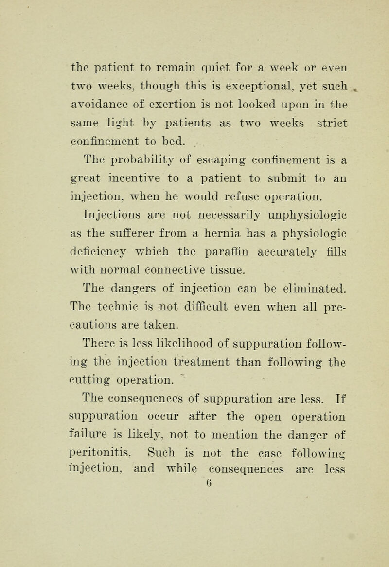 the patient to remain quiet for a week or even two weeks, though this is exceptional, yet such , avoidance of exertion is not looked upon in the same light by patients as two weeks strict confinement to bed. The probability of escaping confinement is a great incentive to a patient to submit to an injection, when he would refuse operation. Injections are not necessarily imphysiologic as the sufferer from a hernia has a physiologic deficiency which the paraffin accurately fills with normal connective tissue. The dangers of injection can be eliminated. The technic is not difficult even when all pre- cautions are taken. There is less likelihood of suppuration follow- ing the injection treatment than following the cutting operation. The consequences of suppuration are less. If suppuration occur after the open operation failure is likely, not to mention the danger of peritonitis. Such is not the case following injection, and while consequences are less