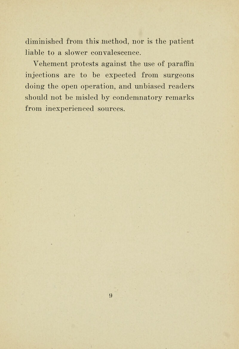 diminished from this method, nor is the patient liable to a slower convalescence. Vehement protests against the use of paraffin injections are to be expected from surgeons doing the open operation, and unbiased readers should not be misled by condemnatory remarks from inexperienced sources.