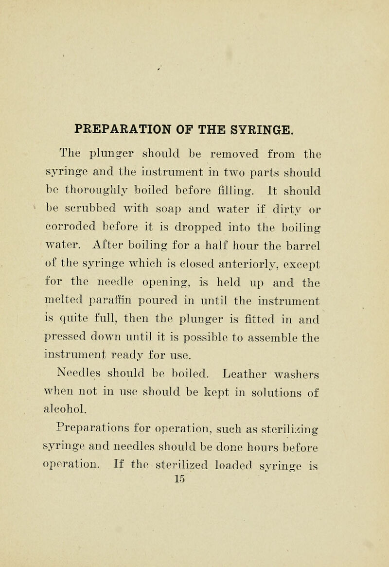 The plunger should be removed from the syringe and the instrument in two parts should be thoroughly boiled before filling. It should be scrubbed with soap and water if dirty or corroded before it is dropped into the boiling water. After boiling for a half hour the barrel of the syringe which is closed anteriorly, except for the needle opening, is held up and the melted paraffin poured in until the instrument is quite full, then the plunger is fitted in and pressed down until it is possible to assemble the instrument ready for use. Needles should be boiled. Leather washers when not in use should be kept in solutions of alcohol. Preparations for operation, such as sterilizing syringe and needles should be done hours before operation. If the sterilized loaded syringe is