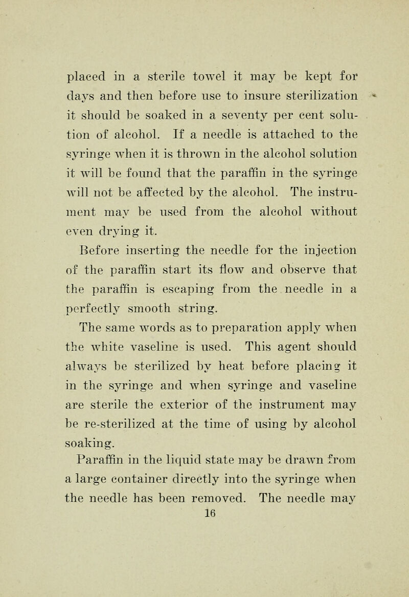 placed in a sterile towel it may be kept for days and then before use to insure sterilization it should be soaked in a seventy per cent solu- tion of alcohol. If a needle is attached to the syringe when it is thrown in the alcohol solution it will be found that the paraffin in the syringe will not be afi^ected by the alcohol. The instru- ment may be used from the alcohol without even drying it. Before inserting the needle for the injection of the paraffin start its flow and observe that the paraffin is escaping from the needle in a perfectly smooth string. The same words as to preparation apply when the white vaseline is used. This agent should always be sterilized by heat before placing it in the syringe and when syringe and vaseline are sterile the exterior of the instrument may be re-sterilized at the time of using by alcohol soaking. Paraffin in the liquid state may be drawn from a large container directly into the syringe when the needle has been removed. The needle may