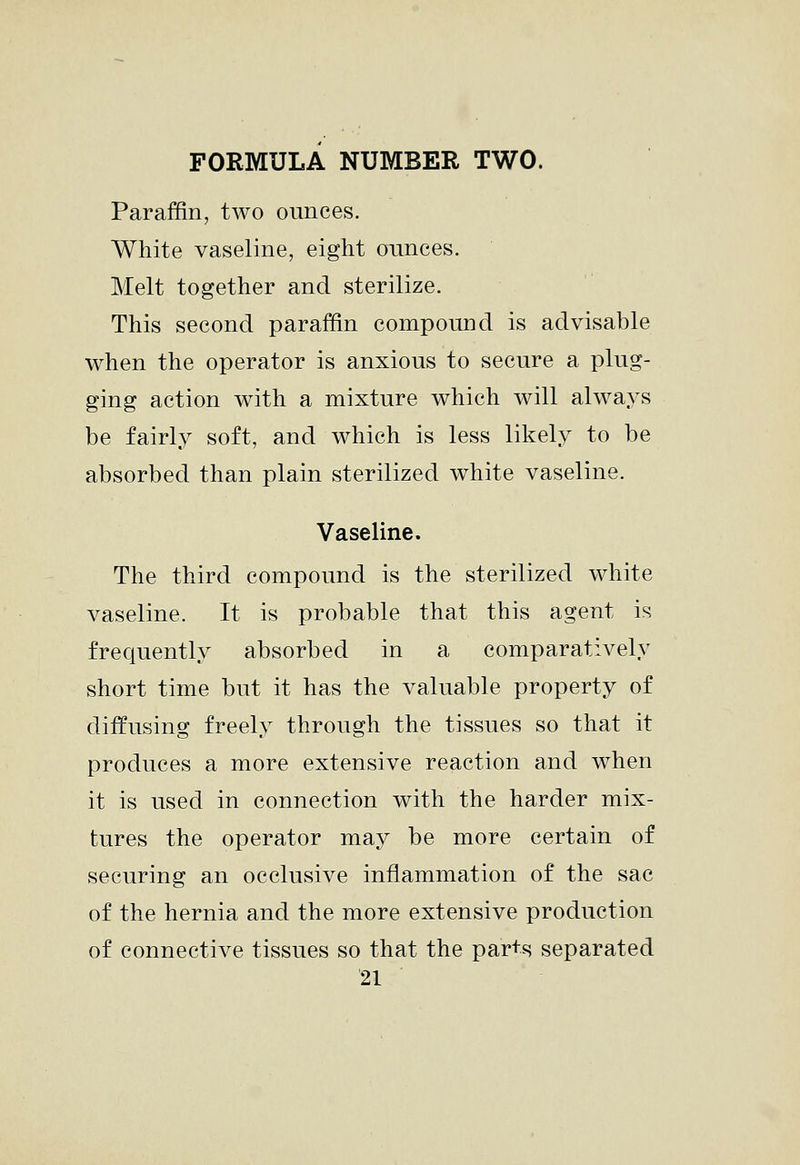 FORMULA NUMBER TWO. Paraffin, two ounces. White vaseline, eight ounces. Melt together and sterilize. This second paraffin compound is advisable when the operator is anxious to secure a plug- ging action with a mixture which will always be fairly soft, and which is less likely to be absorbed than plain sterilized white vaseline. Vaseline. The third compound is the sterilized white vaseline. It is probable that this agent is frequently absorbed in a comparatively short time but it has the valuable property of diffusing freely through the tissues so that it produces a more extensive reaction and when it is used in connection with the harder mix- tures the operator may be more certain of securing an occlusive inflammation of the sac of the hernia and the more extensive production of connective tissues so that the par+s separated