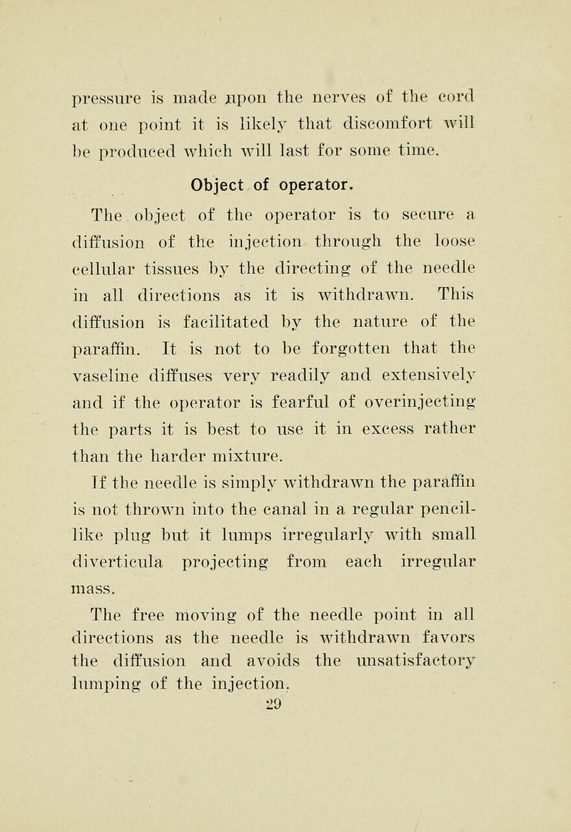 pressure is made iipon the nerves of the cord at one point it is likely that discomfort will be produced which will last for some time. Object of operator. The object of the operator is to secure a diffusion of the injection through the loose cellular tissues bj^ the directing of the needle in all directions as it is Avithdrawn. This diffusion is facilitated by the nature of the paraffin. It is not to be forgotten that the vaseline diffuses very readily and extensively and if the operator is fearful of overinjecting the parts it is best to use it in excess rather than the harder mixture. If the needle is simply withdrawn the paraffin is not thrown into the canal in a regular pencil- like plug but it lumps irregularly with small diverticula projecting from each irregular mass. The free moving of the needle point in all directions as the needle is withdrawn favors the diffusion and avoids the unsatisfactory lumping of the injection.