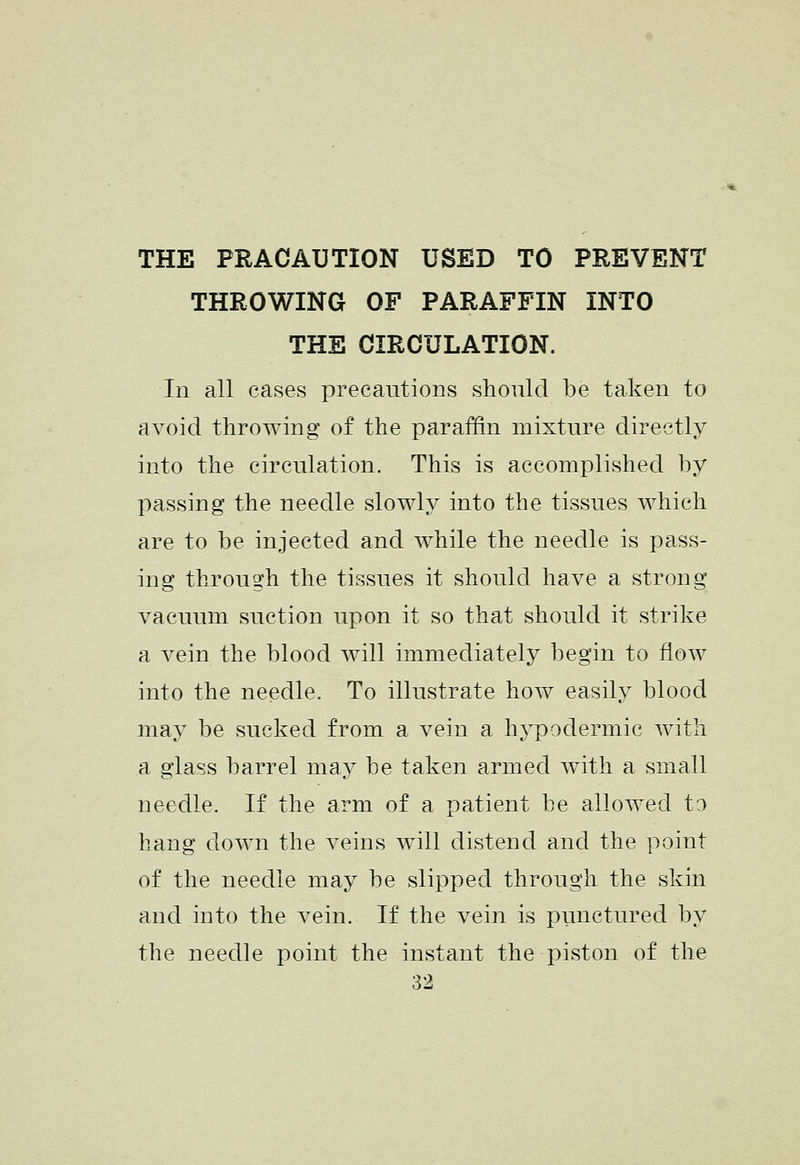 THE PRACAUTION USED TO PREVENT THROWING OF PARAFFIN INTO THE CIRCULATION. In all cases precautions shonld be taken to avoid throAving of the paraffin mixture directly into the circulation. This is accomplished by passing the needle slowly into the tissues which are to be injected and while the needle is pass- ing through the tissues it should have a strong vacuum suction upon it so that should it strike a vein the blood will immediately begin to flow into the needle. To illustrate how easily blood may be sucked from a vein a hypodermic with a glass barrel may be taken armed with a small needle. If the arm of a patient be allowed to hang down the veins will distend and the point of the needle may be slipped through the skin and into the vein. If the vein is punctured by the needle point the instant the piston of the