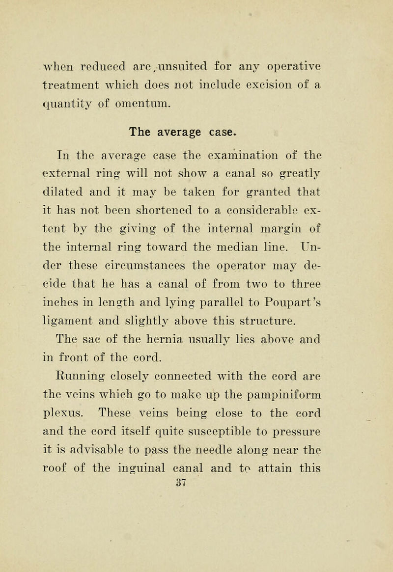 when reduced are.unsuited for any operative treatment which does not include excision of a quantity of omentum. The average case. In the average case the examination of the external ring will not show a canal so greatly dilated and it may be taken for granted that it has not been shortened to a considerable ex- tent by the giving of the internal margin of the internal ring toward the median line. Un- der these circumstances the operator may de- cide that he has a canal of from two to three inches in length and lying parallel to Poupart's ligament and slightly above this structure. The sac of the hernia usually lies above and in front of the cord. Running closely connected with the cord are the veins which go to make up the pampiniform plexus. These veins being close to the cord and the cord itself quite susceptible to pressure it is advisable to pass the needle along near the roof of the inguinal canal and to attain this