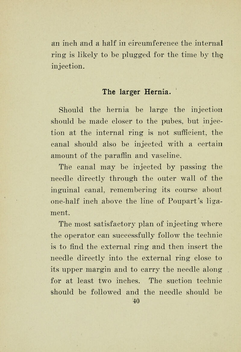 an inch and a half in circumference the internal ring is likely to be plugged for the time bj^ tliQ injection. The larger Hernia. Should the hernia be large the injection should be made closer to the pubes, but injec- tion at the internal ring is not sufficient, the canal should also be injected with a certain amount of the paraffin and vaseline. The canal may be injected by passing the needle directly through the outer wall of the inguinal canal, remembering its course about one-half inch above the line of Poupart's liga- ment. The most satisfactory plan of injecting where the operator can successfully follow the technic is to find the external ring and then insert the needle directly into the external ring close to its upper margin and to carry the needle along for at least two inches. The suction technic should be followed and the needle should be