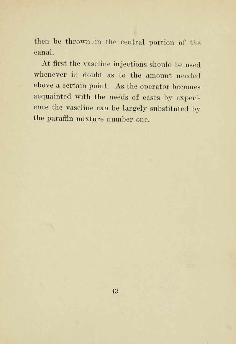 then be thrown/in the central portion of the canal. At first the vaseline injections should be nsecl whenever in doubt as to the amount needed above a certain point. As the operator becomes acquainted with the needs of cases by experi- ence the vaseline can be largely substituted by the paraffin mixture number one.