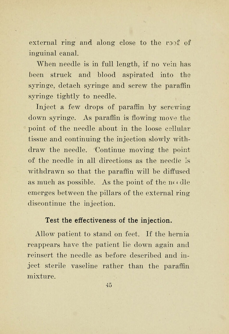 external ring and along close to the ro^f of inguinal canal. When needle is in full length, if no vein has been struck and blood aspirated into the syringe, detach syringe and screw the paraffin syringe tightly to needle. Inject a few drops of paraffin by screwing down syringe. As paraffin is flowing move tlie point of the needle about in the loose cellular tissue and continuing the injection slowly with- draw the needle. Continue moving the point of the needle in all directions as the needle is withdrawn so that the paraffin will be diffused as much as possible. As the point of the n( ( die emerges between the pillars of the external ring discontinue the injection. Test the effectiveness of the injection. Allow patient to stand on feet. If the hernia reappears have the patient lie down again and reinsert the needle as before described and in- ject sterile vaseline rather than the paraffin mixture.