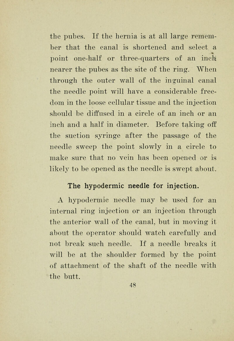 the pubes. If the hernia is at all large remem- ber that the canal is shortened and select a point one-half or three-quarters of an inch nearer the pubes as the site of the ring. When through the outer wall of the inguinal canal the needle point will have a considerable free- dom in the loose cellular tissue and the injection should be diffused in a circle of an inch or an inch and a half in diameter. Before taking off the suction syringe after the passage of the needle sweep the point slowly in a circle to make sure that no vein has been opened or is likely to be opened as the needle is swept about. The hypodermic needle for injection. A hypodermic needle may be used for an internal ring injection or an injection through the anterior wall of the canal, but in moving it about the operator should watch carefully and not break such needle. If a needle breaks it will be at the shoulder formed by the point of attachment of the shaft of the needle with the butt.