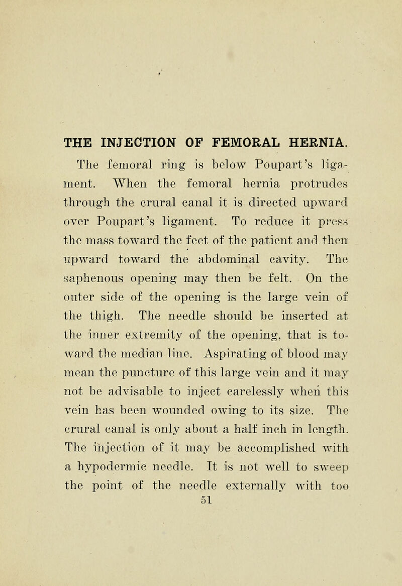 THE INJECTION OF FEMORAL HERNIA. The femoral ring is below Poupart's liga- ment. When the femoral hernia protrudes through the crural canal it is directed upward over Poupart's ligament. To reduce it pres:^ the mass toward the feet of the patient and then upward toward the abdominal cavity. The saphenous opening may then be felt. On the outer side of the opening is the large vein of the thigh. The needle should be inserted at the inner extremity of the opening, that is to- ward the median line. Aspirating of blood may mean the puncture of this large vein and it may not be advisable to inject carelessly when this vein has been wounded owing to its size. The crural canal is only about a half inch in length. The injection of it may be accomplished with a hypodermic needle. It is not well to sweep the point of the needle externally with too