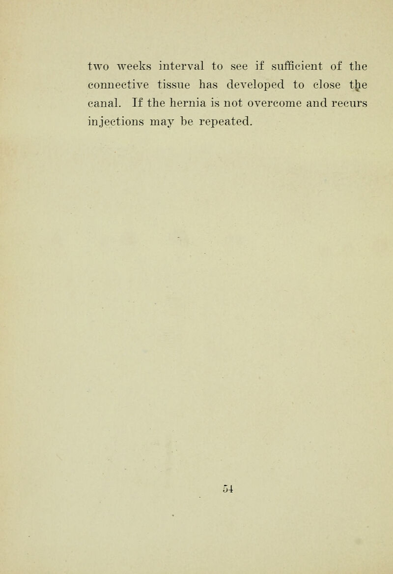 two weeks interval to see if sufficient of the connective tissue has developed to close the canal. If the hernia is not overcome and recurs injections may be repeated.