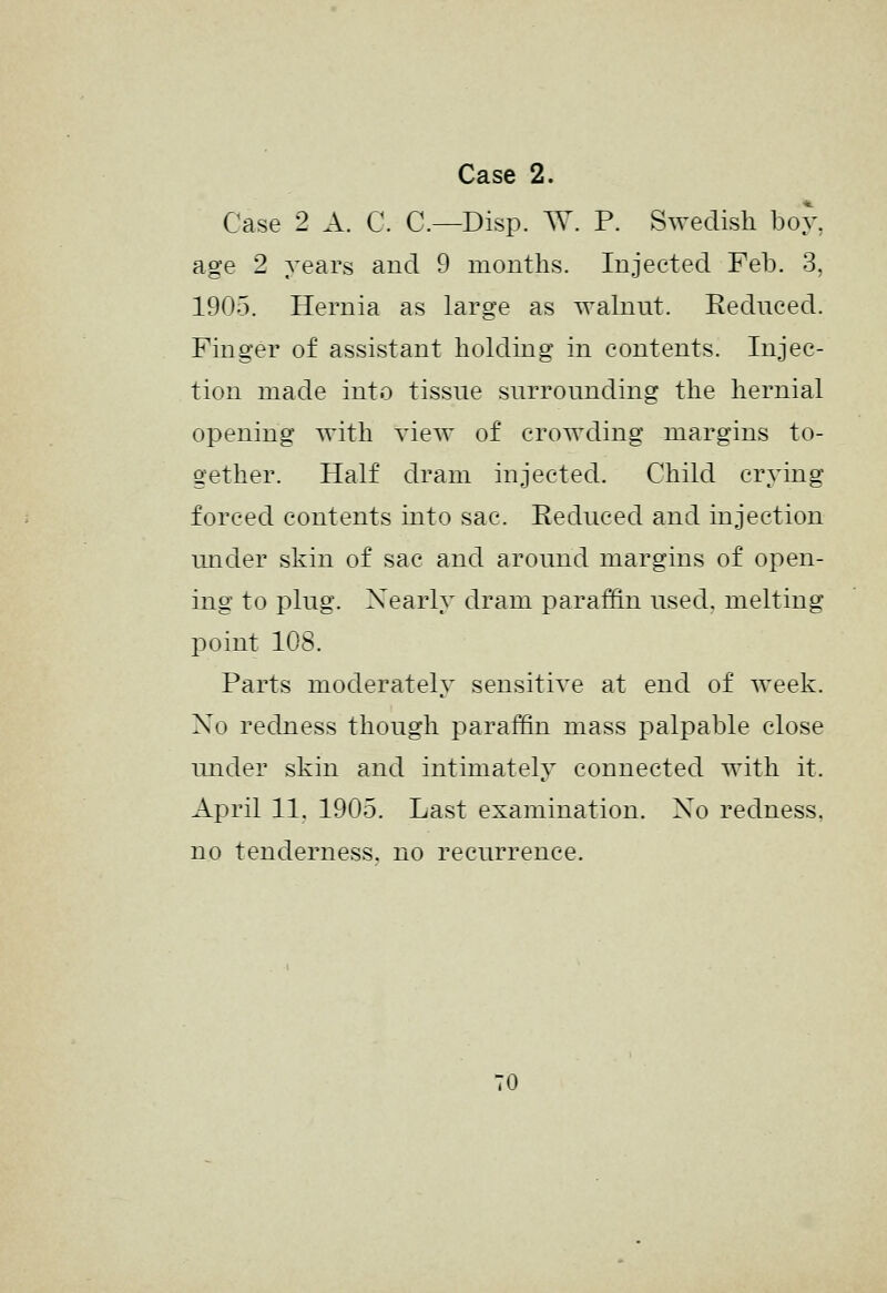 Case 2 A. C. C—Disp. W. P. Swedish boy, age 2 years and 9 months. Injected Feb. 3, 1905. Hernia as large as walnut. Reduced. Finger of assistant holding in contents. Injec- tion made into tissue surrounding the hernial opening with view of crowding margins to- gether. Half dram injected. Child crying forced contents into sac. Reduced and injection under skin of sac and around margins of open- ing to plug. Nearly dram parai¥in used, melting point lOS. Parts moderately sensitive at end of week. Xo redness though paraffin mass palpable close under skin and intimately connected with it. April 11. 1905. Last examination. Xo redness. no tenderness, no recurrence. TO