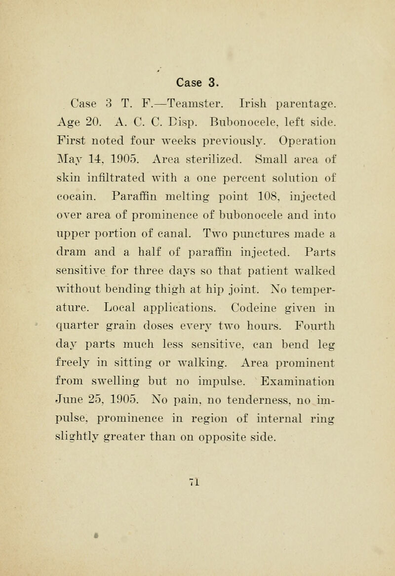 Case 3 T. F.—Teamster. Irish parentage. Age 20. A. C. C. Disp. Bubonocele, left side. First noted four weeks previously. Operation May 14. 1905. Area sterilized. Small area of skin infiltrated with a one percent solution of cocain. Paraffin melting point 108, injected over area of prominence of bubonocele and into upper portion of canal. Two pimctures made a dram and a half of paraffin injected. Parts sensitive for three days so that patient walked without bending thigh at hip joint. No temper- ature. Local applications. Codeine given in c[uarter grain doses every two hours. Fourth day parts much less sensitive, can bend leg freely in sitting or walking. Area prominent from swelling but no impulse. Examination June 25, 1905. No pain, no tenderness, no im- pulse, prominence in region of internal ring slightly greater than on opposite side.