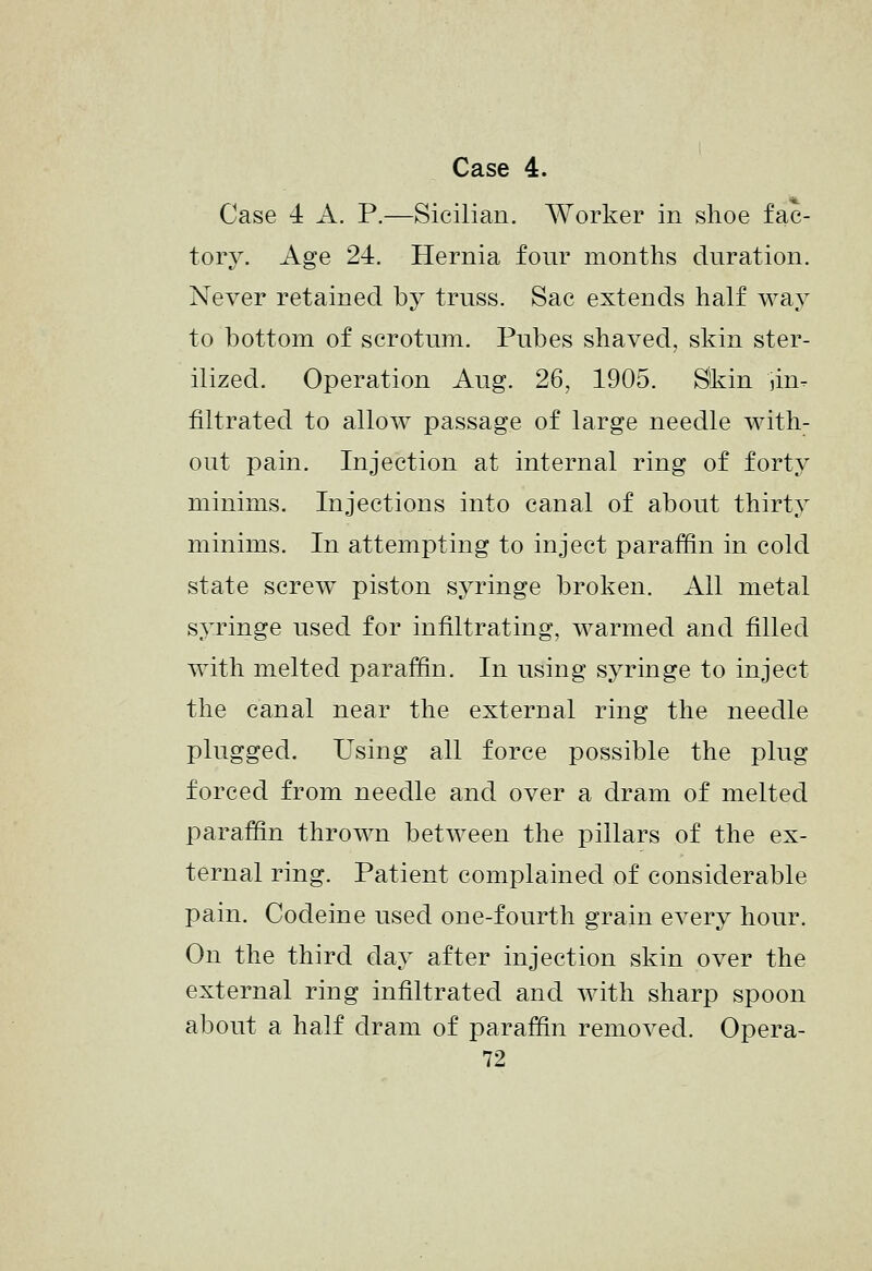 Case 4 A. P.—Sicilian. Worker in shoe fac- tory. Age 24. Hernia four months duration. Never retained by truss. Sac extends half way to bottom of scrotum. Pubes shaved, skin ster- ilized. Operation Aug. 26, 1905. Skin jin-^ filtrated to allow passage of large needle with- out pain. Injection at internal ring of forty minims. Injections into canal of about thirty minims. In attempting to inject paraffin in cold state screw piston syringe broken. All metal syringe used for infiltrating, warmed and filled with melted paraffin. In using syringe to inject the canal near the external ring the needle plugged. Using all force possible the plug forced from needle and over a dram of melted paraffin thrown between the pillars of the ex- ternal ring. Patient complained of considerable pain. Codeine used one-fourth grain every hour. On the third day after injection skin over the external ring infiltrated and Avith sharp spoon about a half dram of paraffin removed. Opera- 72