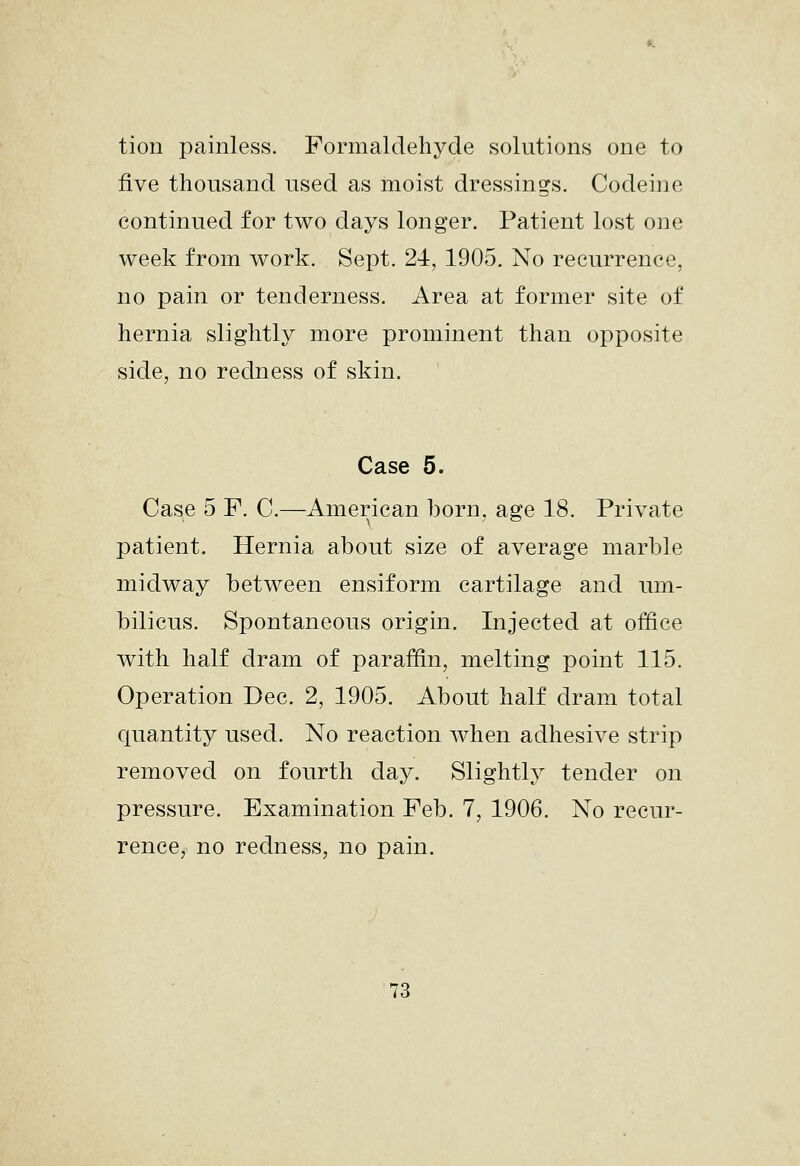 tion painless. Formaldehyde solutions one to five thousand used as moist dressings. Codeine continued for two days longer. Patient lost one week from work. Sept. 24, 1905. No recurrence, no pain or tenderness. Area at former site of hernia slightly more prominent than opposite side, no redness of skin. Case 5. Case 5 F. C.—American born, age 18. Private patient. Hernia about size of average marble midway between ensiform cartilage and um- bilicus. Spontaneous origin. Injected at oiBce with half dram of paraffin, melting point 115. Operation Dec. 2, 1905. About half dram total quantity used. No reaction when adhesive strip removed on fourth day. Slightly tender on pressure. Examination Feb. 7, 1906. No recur- rence, no redness, no pain.