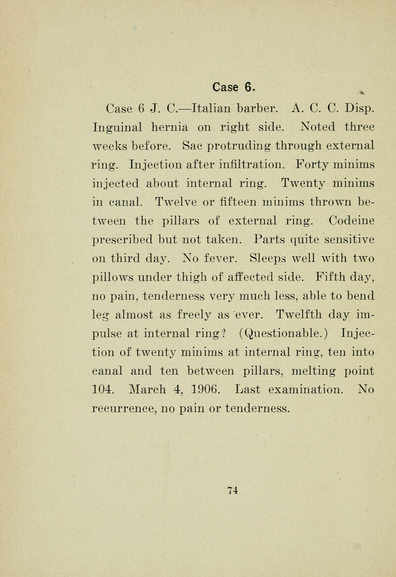 Case 6 J. C.—Italian barber. A. C. C. Disp. Inguinal hernia on right side. Noted three weeks before. Sac protruding through external ring. Injection after infiltration. Forty minims injected about internal ring. Twenty minims in canal. Twelve or fifteen minims thrown be- tween the pillars of external ring. Codeine prescribed but not taken. Parts quite sensitive on third day. Xo fever. Sleeps well with two pillows under thigh of affected side. Fifth day, no pain, tenderness very much less, able to bend leg almost as freely as ever. Twelfth day im- pulse at internal ring? (Questionable.) Injec- tion of twenty minims at internal ring, ten into canal and ten between pillars, melting point 104. March 4, 1906. Last examination. No recurrence, no pain or tenderness. 74