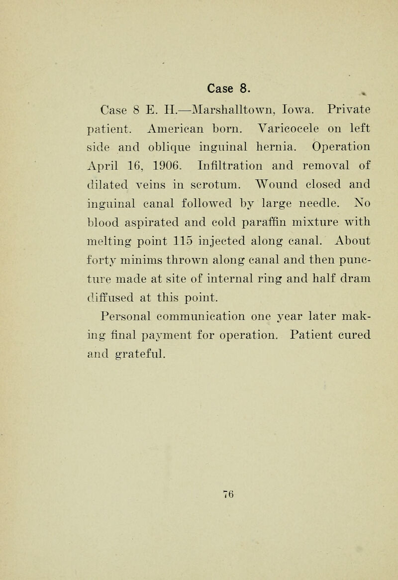 Case 8 E. H.—Marshalltown, Iowa. Private patient. American born. Varicocele on left side and oblique inguinal hernia. Operation April 16, 1906. Infiltration and removal of dilated veins in scrotum. Wound closed and inguinal canal followed by large needle. No blood aspirated and cold paraffin mixture with melting point 115 injected along canal. About forty minims thrown along canal and then punc- ture made at site of internal ring and half dram cliffused at this point. Personal communication one year later mak- ing final payment for operation. Patient cured and grateful. 76