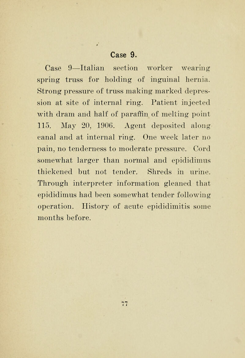 Case 9—Italian section worker wearing spring truss for holding of inguinal hernia. Strong pressure of truss making marked depres- sion at site of internal ring. Patient injected with dram and half of paraffin of melting point 115. May 20, 1906. Agent deposited along canal and at internal ring. One week later no pain, no tenderness to moderate pressure. Cord somewhat larger than normal and epididimus thickened but not tender. Shreds in urine. Through interpreter information gleaned that epididimus had been somewhat tender following operation. History of acute epididimitis some months before.