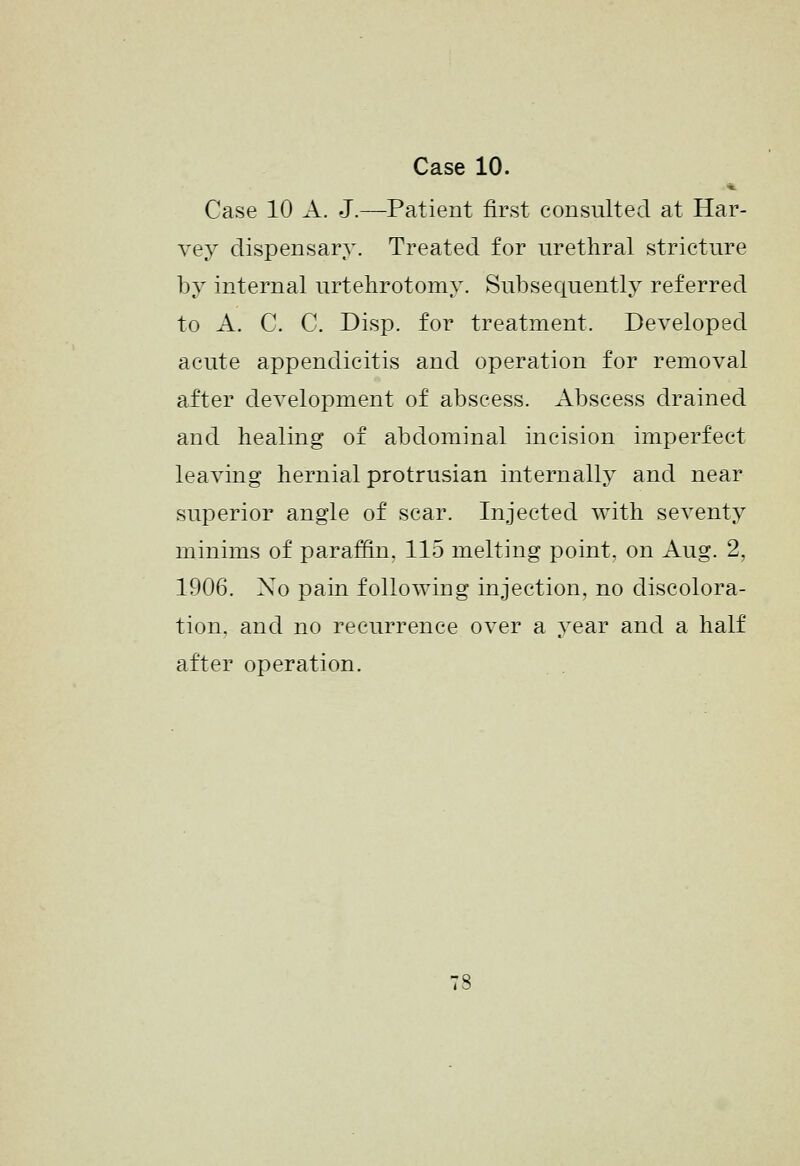 Case 10 A. J.—Patient first consulted at Har- vey dispensary. Treated for urethral stricture by internal urtehrotomy. Subsequently referred to A. C. C. Disp. for treatment. Developed acute appendicitis and operation for removal after development of abscess. Abscess drained and healing of abdominal incision imperfect leaving hernial protrusian internally and near superior angle of scar. Injected with seventy minims of paraffin, 115 melting point, on Aug. 2, 1906. Xo pain following injection, no discolora- tion, and no recurrence over a year and a half after operation.