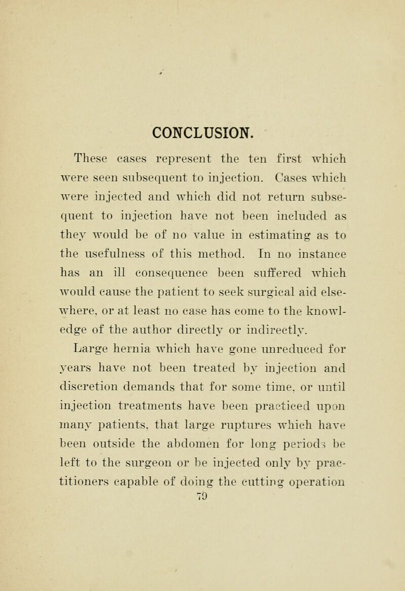 CONCLUSION. These eases represent the ten first which were seen subsequent to injection. Cases which were injected and Avhich did not return subse- Cjuent to injection have not been included as they would be of no value in estimating as to the usefulness of this method. In no instance has an ill conseciuence been suffered which would cause the patient to seek surgical aid else- where, or at least no case has come to the knowl- edge of the author directly or indirectly. Large hernia which have gone unreduced for years have not been treated by injection and discretion demands that for some time, or until injection treatments have been practiced upon many patients, that large ruptures which have been outside the abdomen for long periods be left to the surgeon or be injected only by prac- titioners capable of doing the cutting operation