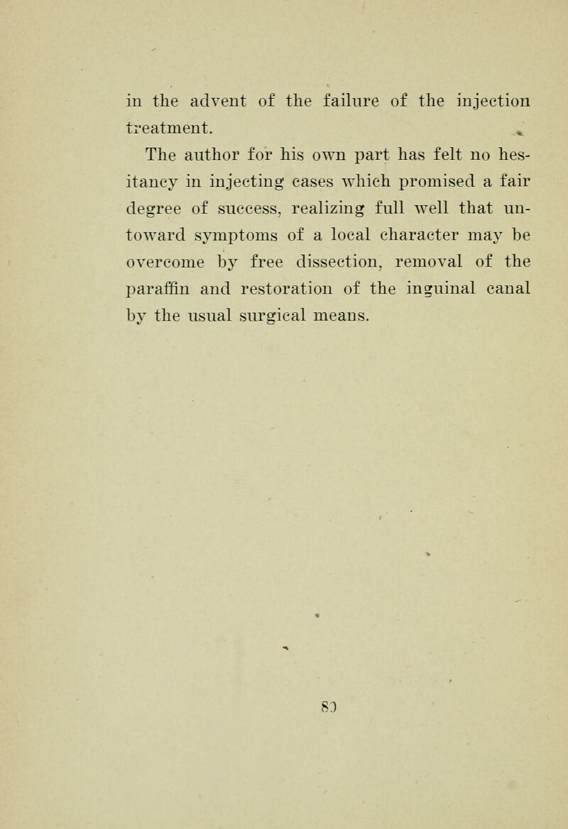 in the advent of the failure of the injection treatment. ^ The author for his own part has felt no hes- itancy in injecting cases which promised a fair degree of success, realizing full well that un- toward symptoms of a local character may be overcome by free dissection, removal of the paraffin and restoration of the inguinal canal by the usual surgical means. 83