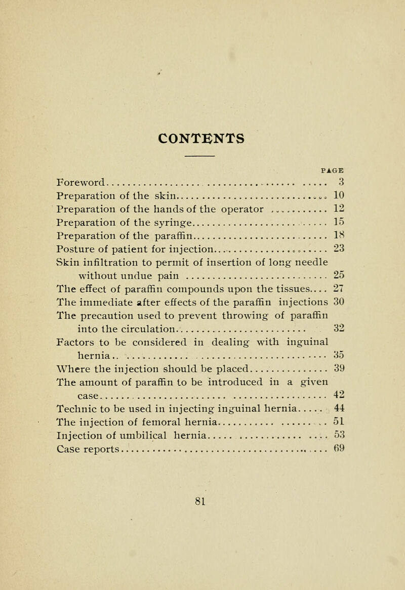 CONTENTS PAGE Foreword 3 Preparation of the skin u» 10 Preparation of the hands of the operator . „ 12 Preparation of the syringe 15 Preparation of the paraffin IH Posture of patient for injection.., c o.... . 23 Skin infiltration to permit of insertion of long needle without undue pain 25 The effect of paraffin compounds upon the tissues 27 The immediate after effects of the paraffin injections 30 The precaution used to prevent throwing of paraffin into the circulation 32 Factors to be considered in dealing with inguinal hernia.. 35 Where the injection should be placed 39 The amount of paraffin to be introduced in a given case 42 Technic to be used in injecting inguinal hernia . 44 The injection of femoral hernia 51 Injection of umbilical hernia 53 Case reports 69