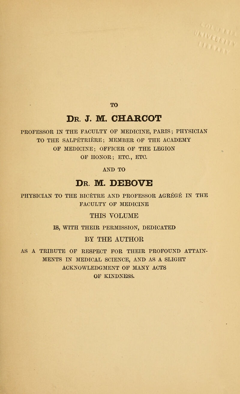 TO Dr. J. M. CHARCOT PROFESSOR IN THE FACULTY OF MEDICINE, PARIS; PHYSICIAN TO THE SALPETRIERE; MEMBER OP THE ACADEMY OF MEDICINE; OFFICER OF THE LEGION OF HONOR; ETC., ETC. AND TO Dr. M. DEBOVE PHYSICIAN TO THE BIC^TRE AND PROFESSOR AGREGE IN THE FACULTY OF MEDICINE THIS VOLUME IS, WITH THEIR PERMISSION, DEDICATED BY THE AUTHOR AS A TRIBUTE OF RESPECT FOR THEIR PROFOUND ATTAIN- MENTS IN MEDICAL SCIENCE, AND AS A SLIGHT ACKNOWLEDGMENT OF MANY ACTS OF KINDNESS.