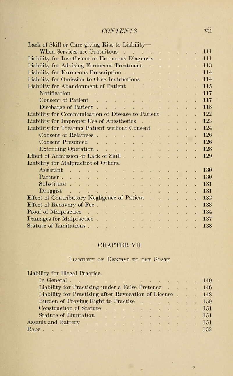 Lack of Skill or Care giving Rise to Liability—• When Services are Gratuitous Ill Liability for Insufficient or Erroneous Diagnosis Ill Liability for Advising Erroneous Treatment 113 Liability for Erroneous Prescription 114 Liability for Omission to Give Instructions 114 Liability for Abandonment of Patient . 115 Notification 117 Consent of Patient 117 Discharge of Patient 118 Liability for Communication of Disease to Patient . . . 122 Liability for Improper Use of Anesthetics 123 Liability for Treating Patient without Consent 124 Consent of Relatives 126 Consent Presumed 126 Extending Operation 128 Effect of Admission of Lack of Skill 129 Liability for Malpractice of Others. Assistant 130 Partner 130 Substitute 131 Druggist 131 Effect of Contributory Negligence of Patient ...:.. 132 Effect of Recovery of Fee 133 Proof of Malpractice 134 Damages for Malpractice 137 Statute of Limitations 138 CHAPTER VII Liability of Dentist to the State Liability for Illegal Practice. In General 140 Liability for Practising under a False Pretence .... 146 Liability for Practising after Revocation of License . . 148 Burden of Proving Right to Practise 150 Construction of Statute 151 Statute of Limitation 151 Assault and Battery 151 Rape 152
