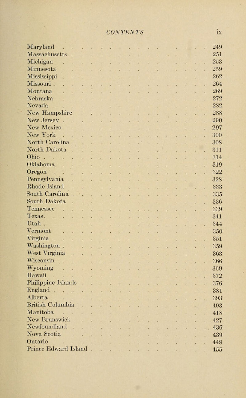 Maryland 249 Massachusetts • . . . . 251 Michigan 253 Minnesota 259 Mississippi 262 Missouri 264 Montana . . . .' 269 Nebraska 272 Nevada 282 New Hampshire 288 New Jersey 290 New Mexico 297 New York 300 North CaroUna . . ■ 308 North Dakota . 311 Ohio 314 Oklahoma 319 Oregon . 322 Pennsylvania 328 Rhode Island 333 South Carolina 335 South Dakota 336 Tennessee . 339 Texas 341 Utah 344 Vermont 350 Virginia . 351 Washington 359 West Virginia 363 Wisconsin 366 Wyoming 369 Hawaii 372 Philippine Islands 376 England 381 Alberta 393 British Columbia 403 Manitoba 418 New Brunswick 427 Newfoundland 436 Nova Scotia 439 Ontario 448 Prince Edward Island 455